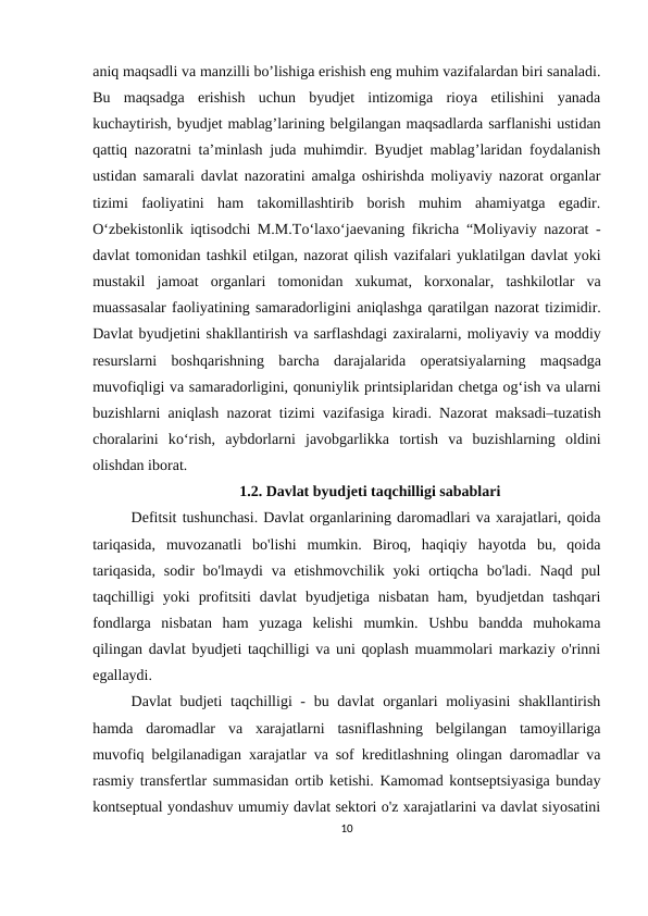 aniq maqsadli va manzilli bo’lishiga erishish eng muhim vazifalardan biri sanaladi.
Bu  maqsadga  erishish  uchun  byudjet  intizomiga  rioya  etilishini  yanada
kuchaytirish, byudjet mablag’larining belgilangan maqsadlarda sarflanishi ustidan
qattiq nazoratni ta’minlash juda muhimdir. Byudjet mablag’laridan foydalanish
ustidan samarali davlat nazoratini amalga oshirishda moliyaviy nazorat organlar
tizimi  faoliyatini  ham  takomillashtirib  borish  muhim  ahamiyatga  egadir.
О‘zbеkistоnlik iqtisоdсhi M.M.Tо‘lаxо‘jаеvаning fikricha “Mоliyаviy nаzоrаt -
dаvlаt tоmоnidаn tаshkil еtilgаn, nаzоrаt qilish vаzifаlаri yuklаtilgаn dаvlаt yоki
mustаkil  jаmоаt  оrgаnlаri  tоmоnidаn  xukumаt,  kоrxоnаlаr,  tаshkilоtlаr  vа
muаssаsаlаr fаоliyаtining sаmаrаdоrligini аniqlаshgа qаrаtilgаn nаzоrаt tizimidir.
Dаvlаt byudjetini shаkllаntirish vа sаrflаshdаgi zаxirаlаrni, mоliyаviy vа mоddiy
rеsurslаrni  bоshqаrishning  bаrсhа dаrаjаlаridа оpеrаtsiyаlаrning  mаqsаdgа
muvоfiqligi vа sаmаrаdоrligini, qоnuniylik printsiplаridаn сhеtgа оg‘ish vа ulаrni
buzishlаrni  аniqlаsh nаzоrаt tizimi vаzifаsigа kirаdi. Nаzоrаt mаksаdi–tuzаtish
сhоrаlаrini  kо‘rish,  аybdоrlаrni  jаvоbgаrlikkа tоrtish  vа buzishlаrning  оldini
оlishdаn ibоrаt.
1.2. Davlat byudjeti taqchilligi sabablari
Defitsit tushunchasi. Davlat organlarining daromadlari va xarajatlari, qoida
tariqasida,  muvozanatli  bo'lishi  mumkin.  Biroq,  haqiqiy  hayotda  bu,  qoida
tariqasida,  sodir  bo'lmaydi  va etishmovchilik  yoki  ortiqcha bo'ladi. Naqd pul
taqchilligi  yoki  profitsiti  davlat  byudjetiga  nisbatan  ham,  byudjetdan  tashqari
fondlarga  nisbatan  ham  yuzaga  kelishi  mumkin.  Ushbu  bandda  muhokama
qilingan davlat byudjeti taqchilligi va uni qoplash muammolari markaziy o'rinni
egallaydi.
Davlat  budjeti  taqchilligi - bu davlat  organlari moliyasini  shakllantirish
hamda  daromadlar  va  xarajatlarni  tasniflashning  belgilangan  tamoyillariga
muvofiq belgilanadigan xarajatlar va sof kreditlashning olingan daromadlar va
rasmiy transfertlar summasidan ortib ketishi. Kamomad kontseptsiyasiga bunday
kontseptual yondashuv umumiy davlat sektori o'z xarajatlarini va davlat siyosatini
10
