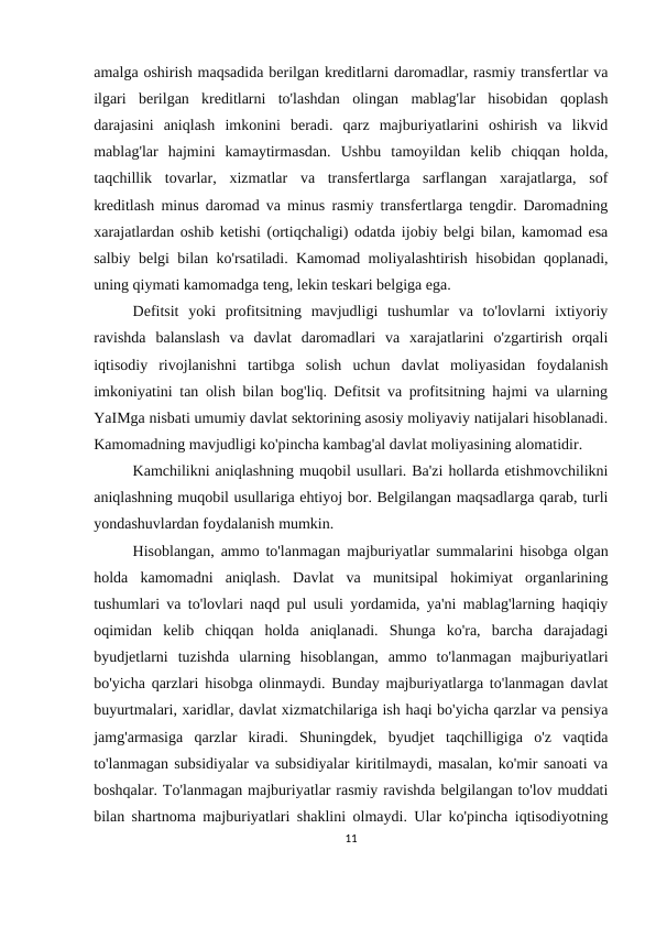 amalga oshirish maqsadida berilgan kreditlarni daromadlar, rasmiy transfertlar va
ilgari  berilgan  kreditlarni  to'lashdan  olingan  mablag'lar  hisobidan  qoplash
darajasini  aniqlash  imkonini  beradi.  qarz  majburiyatlarini  oshirish  va  likvid
mablag'lar  hajmini  kamaytirmasdan.  Ushbu  tamoyildan  kelib  chiqqan  holda,
taqchillik  tovarlar,  xizmatlar  va  transfertlarga  sarflangan  xarajatlarga,  sof
kreditlash minus daromad va minus rasmiy transfertlarga tengdir. Daromadning
xarajatlardan oshib ketishi (ortiqchaligi) odatda ijobiy belgi bilan, kamomad esa
salbiy belgi bilan ko'rsatiladi. Kamomad moliyalashtirish hisobidan qoplanadi,
uning qiymati kamomadga teng, lekin teskari belgiga ega.
Defitsit  yoki  profitsitning  mavjudligi  tushumlar  va  to'lovlarni  ixtiyoriy
ravishda  balanslash  va  davlat  daromadlari  va  xarajatlarini  o'zgartirish  orqali
iqtisodiy  rivojlanishni  tartibga  solish  uchun  davlat  moliyasidan  foydalanish
imkoniyatini tan olish bilan bog'liq. Defitsit va profitsitning hajmi va ularning
YaIMga nisbati umumiy davlat sektorining asosiy moliyaviy natijalari hisoblanadi.
Kamomadning mavjudligi ko'pincha kambag'al davlat moliyasining alomatidir.
Kamchilikni aniqlashning muqobil usullari. Ba'zi hollarda etishmovchilikni
aniqlashning muqobil usullariga ehtiyoj bor. Belgilangan maqsadlarga qarab, turli
yondashuvlardan foydalanish mumkin.
Hisoblangan, ammo to'lanmagan majburiyatlar summalarini hisobga olgan
holda  kamomadni  aniqlash.  Davlat  va  munitsipal  hokimiyat  organlarining
tushumlari va to'lovlari naqd pul usuli yordamida, ya'ni mablag'larning haqiqiy
oqimidan  kelib  chiqqan  holda  aniqlanadi.  Shunga  ko'ra,  barcha  darajadagi
byudjetlarni  tuzishda  ularning  hisoblangan,  ammo  to'lanmagan  majburiyatlari
bo'yicha qarzlari hisobga olinmaydi. Bunday majburiyatlarga to'lanmagan davlat
buyurtmalari, xaridlar, davlat xizmatchilariga ish haqi bo'yicha qarzlar va pensiya
jamg'armasiga  qarzlar  kiradi.  Shuningdek,  byudjet  taqchilligiga  o'z  vaqtida
to'lanmagan subsidiyalar va subsidiyalar kiritilmaydi, masalan, ko'mir sanoati va
boshqalar. To'lanmagan majburiyatlar rasmiy ravishda belgilangan to'lov muddati
bilan shartnoma majburiyatlari shaklini olmaydi. Ular ko'pincha iqtisodiyotning
11
