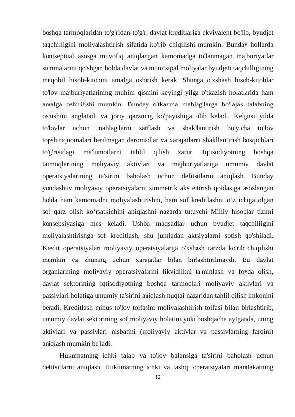 boshqa tarmoqlaridan to'g'ridan-to'g'ri davlat kreditlariga ekvivalent bo'lib, byudjet
taqchilligini moliyalashtirish sifatida ko'rib chiqilishi mumkin. Bunday hollarda
kontseptual asosga muvofiq aniqlangan kamomadga to'lanmagan majburiyatlar
summalarini qo'shgan holda davlat va munitsipal moliyalar byudjeti taqchilligining
muqobil  hisob-kitobini  amalga  oshirish  kerak. Shunga  o'xshash  hisob-kitoblar
to'lov majburiyatlarining muhim qismini keyingi yilga o'tkazish holatlarida ham
amalga  oshirilishi  mumkin.  Bunday  o'tkazma  mablag'larga  bo'lajak  talabning
oshishini  anglatadi  va  joriy  qarzning  ko'payishiga  olib  keladi.  Kelgusi  yilda
to'lovlar  uchun  mablag'larni  sarflash  va  shakllantirish  bo'yicha  to'lov
topshiriqnomalari berilmagan daromadlar va xarajatlarni shakllantirish bosqichlari
to'g'risidagi  ma'lumotlarni  tahlil  qilish  zarur.  Iqtisodiyotning  boshqa
tarmoqlarining  moliyaviy  aktivlari  va  majburiyatlariga  umumiy  davlat
operatsiyalarining  ta'sirini  baholash  uchun  defitsitlarni  aniqlash.  Bunday
yondashuv moliyaviy operatsiyalarni simmetrik aks ettirish qoidasiga asoslangan
holda ham kamomadni moliyalashtirishni, ham sof kreditlashni o‘z ichiga olgan
sof qarz olish ko‘rsatkichini aniqlashni nazarda tutuvchi Milliy hisoblar tizimi
konsepsiyasiga  mos  keladi.  Ushbu  maqsadlar  uchun  byudjet  taqchilligini
moliyalashtirishga  sof  kreditlash,  shu  jumladan  aktsiyalarni  sotish  qo'shiladi.
Kredit operatsiyalari moliyaviy operatsiyalarga o'xshash tarzda ko'rib chiqilishi
mumkin  va  shuning  uchun  xarajatlar  bilan  birlashtirilmaydi.  Bu  davlat
organlarining  moliyaviy  operatsiyalarini  likvidlikni  ta'minlash  va  foyda  olish,
davlat  sektorining  iqtisodiyotning  boshqa  tarmoqlari  moliyaviy  aktivlari  va
passivlari holatiga umumiy ta'sirini aniqlash nuqtai nazaridan tahlil qilish imkonini
beradi. Kreditlash minus to'lov toifasini moliyalashtirish toifasi bilan birlashtirib,
umumiy davlat sektorining sof moliyaviy holatini yoki boshqacha aytganda, uning
aktivlari  va  passivlari  nisbatini  (moliyaviy  aktivlar  va  passivlarning  farqini)
aniqlash mumkin bo'ladi.
Hukumatning  ichki  talab  va  to'lov  balansiga  ta'sirini  baholash  uchun
defitsitlarni aniqlash. Hukumatning ichki va tashqi operatsiyalari mamlakatning
12
