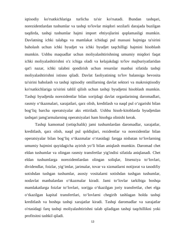 iqtisodiy  ko'rsatkichlariga  turlicha  ta'sir  ko'rsatadi.  Bundan  tashqari,
norezidentlardan tushumlar va tashqi to'lovlar miqdori sezilarli darajada buzilgan
taqdirda,  tashqi  tushumlar  hajmi  import  ehtiyojlarini  qoplamasligi  mumkin.
Davlatning  ichki  talabga  va  mamlakat  ichidagi  pul  massasi  hajmiga  ta'sirini
baholash  uchun  ichki  byudjet  va  ichki  byudjet  taqchilligi  hajmini  hisoblash
mumkin. Ushbu  maqsadlar  uchun  moliyalashtirishning  umumiy  miqdori  faqat
ichki moliyalashtirishni o'z ichiga oladi va kelajakdagi to'lov majburiyatlaridan
qat'i  nazar,  ichki  talabni  qondirish  uchun  resurslar  manbai  sifatida  tashqi
moliyalashtirishni  istisno  qiladi. Davlat  faoliyatining  to'lov  balansiga  bevosita
ta'sirini baholash va tashqi iqtisodiy omillarning davlat sektori va makroiqtisodiy
ko'rsatkichlariga ta'sirini tahlil qilish uchun tashqi byudjetni hisoblash mumkin.
Tashqi byudjetda norezidentlar bilan xorijdagi davlat organlarining daromadlari,
rasmiy o‘tkazmalari, xarajatlari, qarz olish, kreditlash va naqd pul o‘zgarishi bilan
bog‘liq  barcha  operatsiyalar  aks  ettiriladi.  Ushbu  hisob-kitoblarda  byudjetdan
tashqari jamg'armalarning operatsiyalari ham hisobga olinishi kerak.
Tashqi kamomad (ortiqchalik) jami tushumlardan daromadlar, xarajatlar,
kreditlash,  qarz  olish,  naqd  pul  qoldiqlari,  rezidentlar  va  norezidentlar  bilan
operatsiyalar bilan bog‘liq o‘tkazmalar o‘rtasidagi farqga nisbatan to‘lovlarning
umumiy hajmini quyidagicha ayirish yo‘li bilan aniqlash mumkin. Daromad chet
eldan tushumlar va olingan rasmiy transfertlar yig'indisi sifatida aniqlanadi. Chet
eldan  tushumlarga  norezidentlardan  olingan  soliqlar,  litsenziya  to‘lovlari,
dividendlar, foizlar, yig‘imlar, jarimalar, tovar va xizmatlarni notijorat va tasodifiy
sotishdan  tushgan  tushumlar,  asosiy  vositalarni  sotishdan  tushgan  tushumlar,
nodavlat  manbalardan  o‘tkazmalar  kiradi.  Jami  toʻlovlar  tarkibiga  boshqa
mamlakatlarga foizlar toʻlovlari, xorijga oʻtkazilgan joriy transfertlar, chet elga
oʻtkazilgan  kapital  transfertlari,  toʻlovlarni  chegirib  tashlagan  holda  tashqi
kreditlash  va boshqa  tashqi  xarajatlar  kiradi. Tashqi  daromadlar  va xarajatlar
o'rtasidagi farq tashqi moliyalashtirishni talab qiladigan tashqi taqchillikni yoki
profitsitni tashkil qiladi.
13
