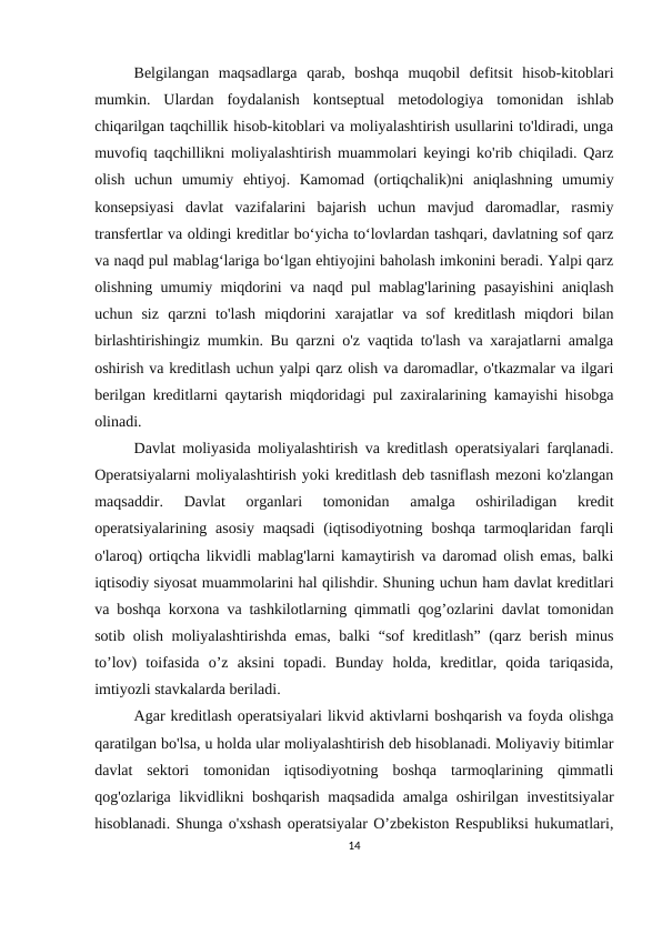 Belgilangan  maqsadlarga  qarab,  boshqa  muqobil  defitsit  hisob-kitoblari
mumkin.  Ulardan  foydalanish  kontseptual  metodologiya  tomonidan  ishlab
chiqarilgan taqchillik hisob-kitoblari va moliyalashtirish usullarini to'ldiradi, unga
muvofiq taqchillikni moliyalashtirish muammolari keyingi ko'rib chiqiladi. Qarz
olish  uchun  umumiy  ehtiyoj.  Kamomad  (ortiqchalik)ni  aniqlashning  umumiy
konsepsiyasi  davlat  vazifalarini  bajarish  uchun  mavjud  daromadlar,  rasmiy
transfertlar va oldingi kreditlar bo‘yicha to‘lovlardan tashqari, davlatning sof qarz
va naqd pul mablag‘lariga bo‘lgan ehtiyojini baholash imkonini beradi. Yalpi qarz
olishning umumiy miqdorini va naqd pul mablag'larining pasayishini aniqlash
uchun  siz  qarzni  to'lash  miqdorini  xarajatlar  va  sof  kreditlash  miqdori  bilan
birlashtirishingiz mumkin. Bu qarzni o'z vaqtida to'lash va xarajatlarni amalga
oshirish va kreditlash uchun yalpi qarz olish va daromadlar, o'tkazmalar va ilgari
berilgan kreditlarni qaytarish miqdoridagi pul zaxiralarining kamayishi hisobga
olinadi.
Davlat moliyasida moliyalashtirish va kreditlash operatsiyalari farqlanadi.
Operatsiyalarni moliyalashtirish yoki kreditlash deb tasniflash mezoni ko'zlangan
maqsaddir.  Davlat  organlari  tomonidan  amalga  oshiriladigan  kredit
operatsiyalarining asosiy  maqsadi  (iqtisodiyotning  boshqa  tarmoqlaridan  farqli
o'laroq) ortiqcha likvidli mablag'larni kamaytirish va daromad olish emas, balki
iqtisodiy siyosat muammolarini hal qilishdir. Shuning uchun ham davlat kreditlari
va boshqa korxona va tashkilotlarning qimmatli qog’ozlarini davlat tomonidan
sotib olish moliyalashtirishda emas, balki “sof kreditlash” (qarz berish minus
to’lov)  toifasida  o’z  aksini  topadi.  Bunday  holda,  kreditlar,  qoida  tariqasida,
imtiyozli stavkalarda beriladi.
Agar kreditlash operatsiyalari likvid aktivlarni boshqarish va foyda olishga
qaratilgan bo'lsa, u holda ular moliyalashtirish deb hisoblanadi. Moliyaviy bitimlar
davlat  sektori  tomonidan  iqtisodiyotning  boshqa  tarmoqlarining  qimmatli
qog'ozlariga likvidlikni boshqarish maqsadida amalga oshirilgan investitsiyalar
hisoblanadi. Shunga o'xshash operatsiyalar O’zbekiston Respubliksi hukumatlari,
14
