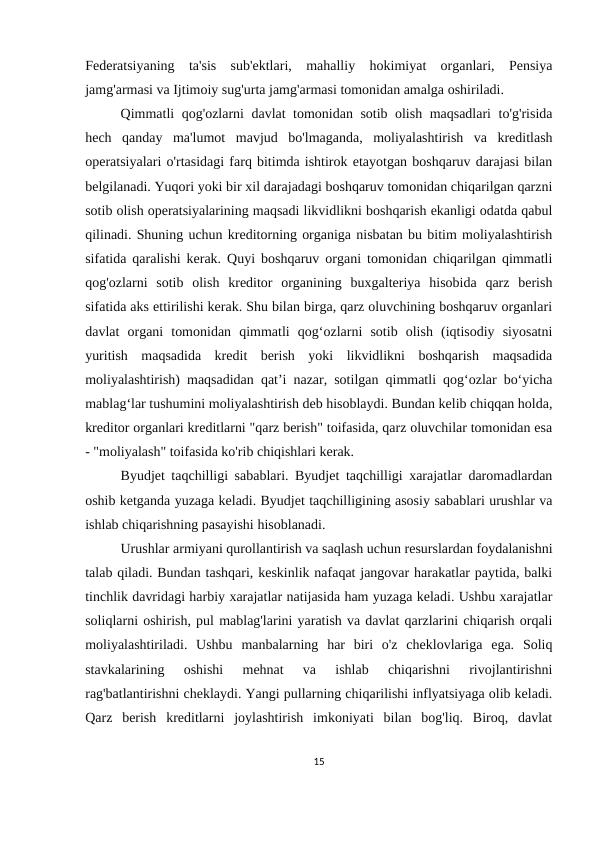 Federatsiyaning  ta'sis  sub'ektlari,  mahalliy  hokimiyat  organlari,  Pensiya
jamg'armasi va Ijtimoiy sug'urta jamg'armasi tomonidan amalga oshiriladi.
Qimmatli qog'ozlarni davlat tomonidan sotib olish maqsadlari to'g'risida
hech  qanday  ma'lumot  mavjud  bo'lmaganda,  moliyalashtirish  va  kreditlash
operatsiyalari o'rtasidagi farq bitimda ishtirok etayotgan boshqaruv darajasi bilan
belgilanadi. Yuqori yoki bir xil darajadagi boshqaruv tomonidan chiqarilgan qarzni
sotib olish operatsiyalarining maqsadi likvidlikni boshqarish ekanligi odatda qabul
qilinadi. Shuning uchun kreditorning organiga nisbatan bu bitim moliyalashtirish
sifatida qaralishi kerak. Quyi boshqaruv organi tomonidan chiqarilgan qimmatli
qog'ozlarni  sotib  olish  kreditor  organining  buxgalteriya  hisobida  qarz  berish
sifatida aks ettirilishi kerak. Shu bilan birga, qarz oluvchining boshqaruv organlari
davlat  organi  tomonidan  qimmatli  qog‘ozlarni  sotib  olish  (iqtisodiy  siyosatni
yuritish  maqsadida  kredit  berish  yoki  likvidlikni  boshqarish  maqsadida
moliyalashtirish) maqsadidan qat’i nazar, sotilgan qimmatli qog‘ozlar bo‘yicha
mablag‘lar tushumini moliyalashtirish deb hisoblaydi. Bundan kelib chiqqan holda,
kreditor organlari kreditlarni "qarz berish" toifasida, qarz oluvchilar tomonidan esa
- "moliyalash" toifasida ko'rib chiqishlari kerak.
Byudjet taqchilligi sabablari. Byudjet taqchilligi xarajatlar daromadlardan
oshib ketganda yuzaga keladi. Byudjet taqchilligining asosiy sabablari urushlar va
ishlab chiqarishning pasayishi hisoblanadi.
Urushlar armiyani qurollantirish va saqlash uchun resurslardan foydalanishni
talab qiladi. Bundan tashqari, keskinlik nafaqat jangovar harakatlar paytida, balki
tinchlik davridagi harbiy xarajatlar natijasida ham yuzaga keladi. Ushbu xarajatlar
soliqlarni oshirish, pul mablag'larini yaratish va davlat qarzlarini chiqarish orqali
moliyalashtiriladi.  Ushbu  manbalarning  har  biri  o'z  cheklovlariga  ega.  Soliq
stavkalarining  oshishi  mehnat  va  ishlab  chiqarishni  rivojlantirishni
rag'batlantirishni cheklaydi. Yangi pullarning chiqarilishi inflyatsiyaga olib keladi.
Qarz  berish  kreditlarni  joylashtirish  imkoniyati  bilan  bog'liq.  Biroq,  davlat
15
