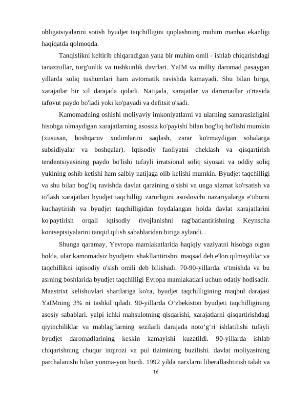 obligatsiyalarini sotish byudjet taqchilligini qoplashning muhim manbai ekanligi
haqiqatda qolmoqda.
Tanqislikni keltirib chiqaradigan yana bir muhim omil - ishlab chiqarishdagi
tanazzullar, turg'unlik va tushkunlik davrlari. YaIM va milliy daromad pasaygan
yillarda  soliq  tushumlari  ham  avtomatik ravishda  kamayadi.  Shu  bilan  birga,
xarajatlar  bir  xil  darajada  qoladi.  Natijada,  xarajatlar  va  daromadlar  o'rtasida
tafovut paydo bo'ladi yoki ko'payadi va defitsit o'sadi.
Kamomadning oshishi moliyaviy imkoniyatlarni va ularning samarasizligini
hisobga olmaydigan xarajatlarning asossiz ko'payishi bilan bog'liq bo'lishi mumkin
(xususan,  boshqaruv  xodimlarini  saqlash,  zarar  ko'rmaydigan  sohalarga
subsidiyalar  va  boshqalar).  Iqtisodiy  faoliyatni  cheklash  va  qisqartirish
tendentsiyasining paydo bo'lishi tufayli irratsional soliq siyosati va oddiy soliq
yukining oshib ketishi ham salbiy natijaga olib kelishi mumkin. Byudjet taqchilligi
va shu bilan bog'liq ravishda davlat qarzining o'sishi va unga xizmat ko'rsatish va
to'lash xarajatlari byudjet taqchilligi zarurligini asoslovchi nazariyalarga e'tiborni
kuchaytirish  va  byudjet  taqchilligidan  foydalangan  holda  davlat  xarajatlarini
ko'paytirish  orqali  iqtisodiy  rivojlanishni  rag'batlantirishning  Keynscha
kontseptsiyalarini tanqid qilish sabablaridan biriga aylandi. . 
Shunga qaramay, Yevropa mamlakatlarida haqiqiy vaziyatni hisobga olgan
holda, ular kamomadsiz byudjetni shakllantirishni maqsad deb e'lon qilmaydilar va
taqchillikni iqtisodiy o'sish omili deb bilishadi. 70-90-yillarda. o'tmishda va bu
asrning boshlarida byudjet taqchilligi Evropa mamlakatlari uchun odatiy hodisadir.
Maastrixt kelishuvlari shartlariga ko'ra, byudjet taqchilligining maqbul darajasi
YaIMning 3% ni tashkil qiladi. 90-yillarda O’zbekiston byudjeti taqchilligining
asosiy sabablari. yalpi ichki mahsulotning qisqarishi, xarajatlarni qisqartirishdagi
qiyinchiliklar  va  mablag‘larning  sezilarli  darajada  noto‘g‘ri  ishlatilishi  tufayli
byudjet  daromadlarining  keskin  kamayishi  kuzatildi.  90-yillarda  ishlab
chiqarishning chuqur  inqirozi  va pul  tizimining buzilishi. davlat moliyasining
parchalanishi bilan yonma-yon bordi. 1992 yilda narxlarni liberallashtirish talab va
16
