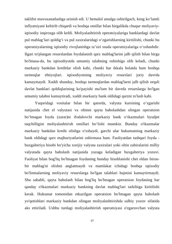 taklifni muvozanatlashga urinish edi. U bemalol amalga oshirilgach, keng ko‘lamli
inflyatsiyani keltirib chiqardi va boshqa omillar bilan birgalikda chuqur moliyaviy-
iqtisodiy inqirozga olib keldi. Moliyalashtirish operatsiyalariga banklardagi davlat
pul mablag‘lari qoldig‘i va pul zaxiralaridagi o‘zgarishlarning kiritilishi, chunki bu
operatsiyalarning iqtisodiy rivojlanishga ta’siri ssuda operatsiyalariga o‘xshashdir.
Ilgari to'plangan resurslardan foydalanish qarz mablag'larini jalb qilish bilan birga
bo'lmasa-da, bu iqtisodiyotda umumiy talabning oshishiga olib keladi, chunki
markaziy bankdan kreditlar olish kabi, chunki har ikkala holatda ham boshqa
tarmoqlar  ehtiyojlari.  iqtisodiyotning  moliyaviy  resurslari  joriy  davrda
kamaymaydi. Xuddi shunday, boshqa tarmoqlardan mablag'larni jalb qilish orqali
davlat banklari qoldiqlarining ko'payishi ma'lum bir davrda resurslarga bo'lgan
umumiy talabni kamaytiradi, xuddi markaziy bank oldidagi qarzni to'lash kabi.
Yuqoridagi  vositalar  bilan  bir  qatorda,  valyuta  kursining  oʻzgarishi
natijasida  chet  el  valyutasi  va  oltinni  qayta  baholashdan  olingan  operatsion
boʻlmagan  foyda  (zarar)ni  ifodalovchi  markaziy  bank  oʻtkazmalari  byudjet
taqchilligini  moliyalashtirish  omillari  boʻlishi  mumkin.  Bunday  o'tkazmalar
markaziy bankdan kredit olishga o'xshaydi, garchi ular hukumatning markaziy
bank oldidagi qarz majburiyatlarini oshirmasa ham. Faoliyatdan tashqari foyda -
buxgalteriya hisobi bo'yicha xorijiy valyuta zaxiralari yoki oltin zahiralarini milliy
valyutada  qayta  baholash  natijasida  yuzaga  keladigan  buxgalteriya  yozuvi.
Faoliyat bilan bog'liq bo'lmagan foydaning bunday hisoblanishi chet eldan biron-
bir  mablag'ni  olishni  anglatmaydi  va  mamlakat  ichidagi  boshqa  iqtisodiy
bo'linmalarning moliyaviy resurslarga bo'lgan talablari hajmini kamaytirmaydi.
Shu sababli, qayta baholash bilan bog'liq bo'lmagan operatsion foydaning har
qanday  o'tkazmalari  markaziy  bankning  davlat  mablag'lari  tarkibiga  kiritilishi
kerak.  Hukumat  tomonidan  etkazilgan  operatsion  bo'lmagan  qayta  baholash
yo'qotishlari markaziy bankdan olingan moliyalashtirishda salbiy yozuv sifatida
aks ettiriladi. Ushbu turdagi moliyalashtirish operatsiyasi o'zgaruvchan valyuta
17
