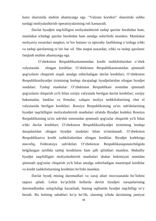 kursi  sharoitida  muhim  ahamiyatga  ega.  "Valyuta  koridori"  sharoitida  ushbu
turdagi moliyalashtirish operatsiyalarining roli kamayadi.
Davlat byudjeti taqchilligini moliyalashtirish tashqi qarzlar hisobidan ham,
mamlakat ichidagi qarzlar hisobidan ham amalga oshirilishi mumkin. Mamlakat
moliyaviy resurslari miqdori, to’lov balansi va iqtisodiy faollikning o’sishiga ichki
va tashqi qarzlarning ta’siri har xil. Shu nuqtai nazardan, ichki va tashqi qarzlarni
farqlash muhim ahamiyatga ega.
 
 O’zbekiston  Respublikasitomonidan  kredit  tashkilotlaridan  o’zbek
valyutasida   olingan  kreditlar;  O’zbekiston  Respublikasinomidan  qimmatli
qog'ozlarni chiqarish orqali amalga oshiriladigan davlat kreditlari; O’zbekiston
Respublikasibyudjet tizimining boshqa darajadagi byudjetlaridan olingan byudjet
ssudalari.  Tashqi  manbalar:  O’zbekiston  Respublikasi  nomidan  qimmatli
qog'ozlarni chiqarish yo'li bilan xorijiy valyutada berilgan davlat kreditlari; xorijiy
hukumatlar,  banklar  va  firmalar,  xalqaro  moliya  tashkilotlarining  chet  el
valyutasida  berilgan  kreditlari.  Rossiya  Respubliksining  ta'sis  sub'ektlarining
byudjet taqchilligini moliyalashtirish manbalari sifatida Byudjet kodeksi Rossiya
Respubliksining ta'sis sub'ekti tomonidan qimmatli qog'ozlar chiqarish yo'li bilan
ichki  davlat  kreditlari,  O’zbekiston  Respublikasibyudjet  tizimining  boshqa
darajalaridan  olingan  byudjet  ssudalari  bilan  ta'minlanadi.  O’zbekiston
Respublikasiva  kredit  tashkilotlaridan  olingan  kreditlar.  Byudjet  kodeksiga
muvofiq,  Federatsiya  sub'ektlari  O’zbekiston  Respublikasiqonunchiligida
belgilangan  tartibda  tashqi  kreditlarni  ham  jalb  qilishlari  mumkin.  Mahalliy
byudjet  taqchilligini  moliyalashtirish  manbalari  shahar  hokimiyati  nomidan
qimmatli qog'ozlar chiqarish yo'li bilan amalga oshiriladigan munitsipal kreditlar
va kredit tashkilotlarining kreditlari bo'lishi mumkin.
Davlat byudj etining daromadlari va xaraj atlari muvozanatda bo’lishini
taqozo  qiladi.  Lekin  ko‘pchilik  hollarda  davlat  byudjeti  xarajatlarining
daromadlardan ortiqchaligi kuzatiladi, buning oqibatida byudjet taqchilligi ro‘y
beradi.  Bu  holning  sabablari  ko‘p  bo‘lib,  ularning  ichida  davlatning  jamiyat
18

