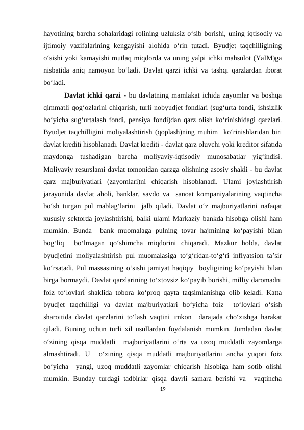 hayotining barcha sohalaridagi rolining uzluksiz o‘sib borishi, uning iqtisodiy va
ijtimoiy  vazifalarining  kengayishi  alohida  o‘rin tutadi.  Byudjet  taqchilligining
o‘sishi yoki kamayishi mutlaq miqdorda va uning yalpi ichki mahsulot (YaIM)ga
nisbatida aniq namoyon bo‘ladi. Davlat qarzi ichki va tashqi qarzlardan iborat
bo‘ladi.
 Davlat ichki qarzi - bu davlatning mamlakat ichida zayomlar va boshqa
qimmatli qog‘ozlarini chiqarish, turli nobyudjet fondlari (sug‘urta fondi, ishsizlik
bo‘yicha sug‘urtalash fondi, pensiya fondi)dan qarz olish ko‘rinishidagi qarzlari.
Byudjet taqchilligini moliyalashtirish (qoplash)ning muhim  ko‘rinishlaridan biri
davlat krediti hisoblanadi. Davlat krediti - davlat qarz oluvchi yoki kreditor sifatida
maydonga  tushadigan  barcha  moliyaviy-iqtisodiy  munosabatlar  yig‘indisi.
Moliyaviy resurslami davlat tomonidan qarzga olishning asosiy shakli - bu davlat
qarz  majburiyatlari  (zayomlari)ni  chiqarish  hisoblanadi.  Ulami  joylashtirish
jarayonida davlat aholi, banklar, savdo va  sanoat kompaniyalarining vaqtincha
bo‘sh turgan pul mablag‘larini  jalb qiladi. Davlat o‘z majburiyatlarini nafaqat
xususiy sektorda joylashtirishi, balki ularni Markaziy bankda hisobga olishi ham
mumkin.  Bunda   bank  muomalaga  pulning  tovar  hajmining  ko‘payishi  bilan
bog‘liq   bo‘lmagan  qo‘shimcha  miqdorini  chiqaradi.  Mazkur  holda,  davlat
byudjetini moliyalashtirish pul muomalasiga to‘g‘ridan-to‘g‘ri inflyatsion ta’sir
ko‘rsatadi. Pul massasining o‘sishi jamiyat haqiqiy  boyligining ko‘payishi bilan
birga bormaydi. Davlat qarzlarining to‘xtovsiz ko‘payib borishi, milliy daromadni
foiz to‘lovlari shaklida tobora ko‘proq qayta taqsimlanishga olib keladi. Katta
byudjet  taqchilligi  va  davlat  majburiyatlari  bo‘yicha  foiz   to‘lovlari  o‘sish
sharoitida davlat qarzlarini to‘lash vaqtini imkon  darajada cho‘zishga harakat
qiladi. Buning uchun turli xil usullardan foydalanish mumkin. Jumladan davlat
o‘zining qisqa  muddatli   majburiyatlarini  o‘rta va uzoq muddatli  zayomlarga
almashtiradi.  U   o‘zining  qisqa  muddatli  majburiyatlarini  ancha  yuqori  foiz
bo‘yicha  yangi, uzoq muddatli zayomlar chiqarish hisobiga ham sotib olishi
mumkin.  Bunday  turdagi  tadbirlar  qisqa  davrli  samara  berishi  va   vaqtincha
19

