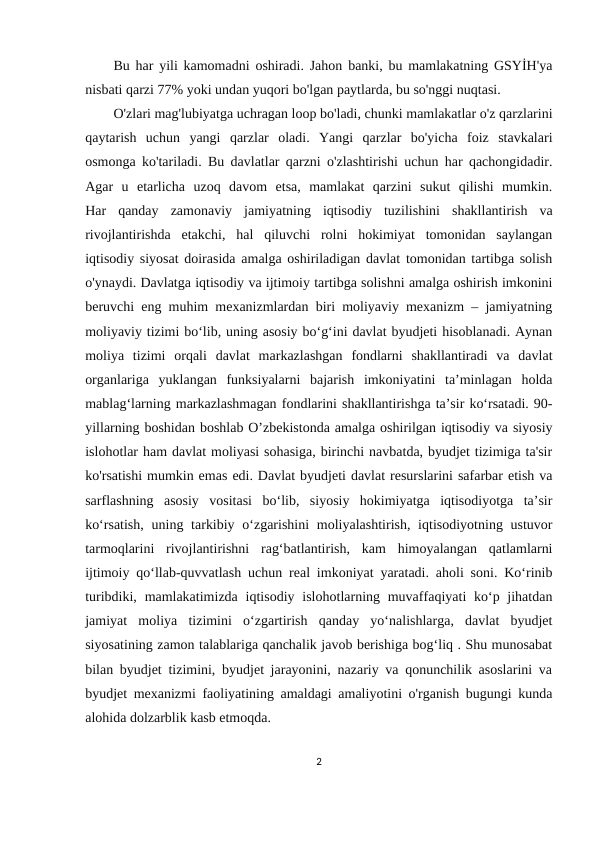 Bu har yili kamomadni oshiradi. Jahon banki, bu mamlakatning GSYİH'ya
nisbati qarzi 77% yoki undan yuqori bo'lgan paytlarda, bu so'nggi nuqtasi.
O'zlari mag'lubiyatga uchragan loop bo'ladi, chunki mamlakatlar o'z qarzlarini
qaytarish  uchun  yangi  qarzlar  oladi.  Yangi  qarzlar  bo'yicha  foiz  stavkalari
osmonga ko'tariladi. Bu davlatlar qarzni o'zlashtirishi uchun har qachongidadir.
Agar  u  etarlicha  uzoq  davom  etsa,  mamlakat  qarzini  sukut  qilishi  mumkin.
Har  qanday  zamonaviy  jamiyatning  iqtisodiy  tuzilishini  shakllantirish  va
rivojlantirishda  etakchi,  hal  qiluvchi  rolni  hokimiyat  tomonidan  saylangan
iqtisodiy siyosat doirasida amalga oshiriladigan davlat tomonidan tartibga solish
o'ynaydi. Davlatga iqtisodiy va ijtimoiy tartibga solishni amalga oshirish imkonini
beruvchi eng muhim mexanizmlardan biri moliyaviy mexanizm – jamiyatning
moliyaviy tizimi bo‘lib, uning asosiy bo‘g‘ini davlat byudjeti hisoblanadi. Aynan
moliya  tizimi  orqali  davlat  markazlashgan  fondlarni  shakllantiradi  va  davlat
organlariga  yuklangan  funksiyalarni  bajarish  imkoniyatini  ta’minlagan  holda
mablag‘larning markazlashmagan fondlarini shakllantirishga ta’sir ko‘rsatadi. 90-
yillarning boshidan boshlab O’zbekistonda amalga oshirilgan iqtisodiy va siyosiy
islohotlar ham davlat moliyasi sohasiga, birinchi navbatda, byudjet tizimiga ta'sir
ko'rsatishi mumkin emas edi. Davlat byudjeti davlat resurslarini safarbar etish va
sarflashning  asosiy  vositasi  boʻlib,  siyosiy  hokimiyatga  iqtisodiyotga  taʼsir
koʻrsatish,  uning tarkibiy oʻzgarishini  moliyalashtirish, iqtisodiyotning ustuvor
tarmoqlarini  rivojlantirishni  ragʻbatlantirish,  kam  himoyalangan  qatlamlarni
ijtimoiy qoʻllab-quvvatlash uchun real imkoniyat yaratadi. aholi soni. Ko‘rinib
turibdiki, mamlakatimizda  iqtisodiy islohotlarning muvaffaqiyati  ko‘p jihatdan
jamiyat  moliya  tizimini  o‘zgartirish  qanday  yo‘nalishlarga,  davlat  byudjet
siyosatining zamon talablariga qanchalik javob berishiga bog‘liq . Shu munosabat
bilan byudjet tizimini, byudjet jarayonini, nazariy va qonunchilik asoslarini va
byudjet mexanizmi faoliyatining amaldagi amaliyotini o'rganish bugungi kunda
alohida dolzarblik kasb etmoqda.
2
