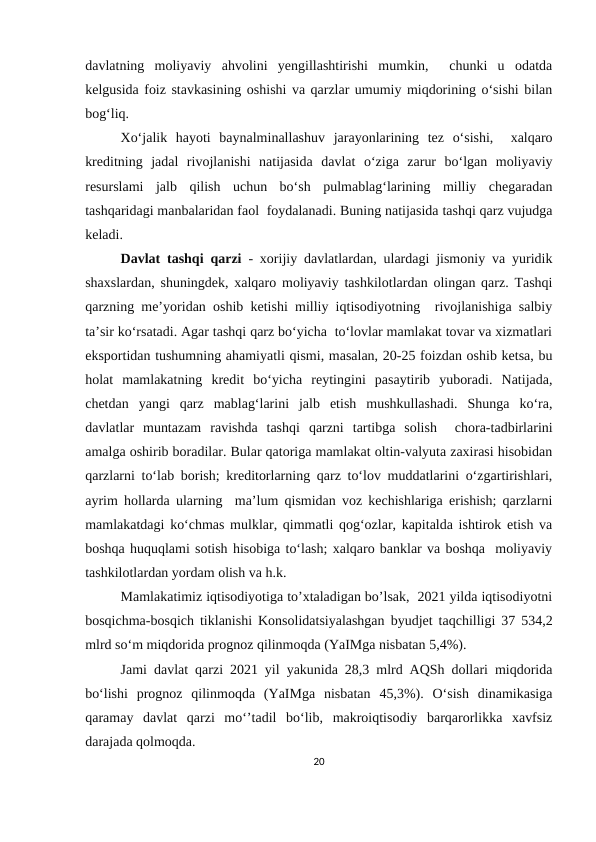 davlatning  moliyaviy  ahvolini  yengillashtirishi  mumkin,   chunki  u  odatda
kelgusida foiz stavkasining oshishi va qarzlar umumiy miqdorining o‘sishi bilan
bog‘liq. 
Xo‘jalik  hayoti  baynalminallashuv  jarayonlarining  tez  o‘sishi,   xalqaro
kreditning  jadal  rivojlanishi  natijasida  davlat  o‘ziga  zarur  bo‘lgan  moliyaviy
resurslami  jalb  qilish  uchun  bo‘sh  pulmablag‘larining  milliy  chegaradan
tashqaridagi manbalaridan faol  foydalanadi. Buning natijasida tashqi qarz vujudga
keladi. 
Davlat tashqi qarzi - xorijiy davlatlardan, ulardagi jismoniy va yuridik
shaxslardan, shuningdek, xalqaro moliyaviy tashkilotlardan olingan qarz. Tashqi
qarzning me’yoridan oshib ketishi milliy iqtisodiyotning  rivojlanishiga salbiy
ta’sir ko‘rsatadi. Agar tashqi qarz bo‘yicha  to‘lovlar mamlakat tovar va xizmatlari
eksportidan tushumning ahamiyatli qismi, masalan, 20-25 foizdan oshib ketsa, bu
holat  mamlakatning  kredit  bo‘yicha  reytingini  pasaytirib  yuboradi.  Natijada,
chetdan  yangi  qarz  mablag‘larini  jalb  etish  mushkullashadi.  Shunga  ko‘ra,
davlatlar  muntazam  ravishda  tashqi  qarzni  tartibga  solish   chora-tadbirlarini
amalga oshirib boradilar. Bular qatoriga mamlakat oltin-valyuta zaxirasi hisobidan
qarzlarni to‘lab borish; kreditorlarning qarz to‘lov muddatlarini o‘zgartirishlari,
ayrim hollarda ularning  ma’lum qismidan voz kechishlariga erishish; qarzlarni
mamlakatdagi ko‘chmas mulklar, qimmatli qog‘ozlar, kapitalda ishtirok etish va
boshqa huquqlami sotish hisobiga to‘lash; xalqaro banklar va boshqa  moliyaviy
tashkilotlardan yordam olish va h.k. 
Mamlakatimiz iqtisodiyotiga to’xtaladigan bo’lsak,  2021 yilda iqtisodiyotni
bosqichma-bosqich tiklanishi Konsolidatsiyalashgan byudjet taqchilligi 37 534,2
mlrd so‘m miqdorida prognoz qilinmoqda (YaIMga nisbatan 5,4%).
Jami davlat qarzi 2021 yil yakunida 28,3 mlrd AQSh dollari miqdorida
bo‘lishi  prognoz  qilinmoqda  (YaIMga  nisbatan  45,3%).  O‘sish  dinamikasiga
qaramay  davlat  qarzi  mo‘’tadil  bo‘lib,  makroiqtisodiy  barqarorlikka  xavfsiz
darajada qolmoqda.
20

