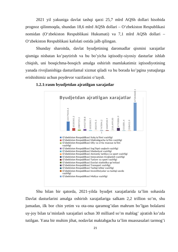 2021 yil yakuniga davlat tashqi qarzi 25,7 mlrd AQSh dollari hisobida
prognoz qilinmoqda, shundan 18,6 mlrd AQSh dollari – O‘zbekiston Respublikasi
nomidan  (O‘zbekiston  Respublikasi  Hukumati)  va  7,1  mlrd  AQSh  dollari  –
O‘zbekiston Respublikasi kafolati ostida jalb qilingan.
Shunday  sharoitda,  davlat  byudjetining  daromadlar  qismini  xarajatlar
qismiga nisbatan ko’paytirish va bu bo’yicha iqtisodiy-siyosiy dasturlar ishlab
chiqish, uni bosqichma-bosqich amalga oshirish mamlakatimiz iqtisodiyotining
yanada rivojlanishiga dasturilamal xizmat qiladi va bu borada ko’pgina yutuqlarga
erishishimiz uchun poydevor vazifasini o’taydi.
1.2.1:rasm byudjetdan ajratilgan xarajatlar
1
22179243.4
6520361.2
2989729.3
4452738.8
1032303.7
302193.3
747894.2
1068928.9
210,499.00
6793884.9
551881.4
358453.9
67264668.1
Byudjetdan ajratilgan xarajatlar
O‘zbekiston Respublikasi Xalq ta'limi vazirligi
O‘zbekiston Respublikasi Maktabgacha ta'lim vazirligi
O‘zbekiston Respublikasi Oliy va o'rta maxsus ta'lim 
vazirligi
O‘zbekiston Respublikasi Sog'liqni saqlash vazirligi
O‘zbekiston Respublikasi Madaniyat vazirligi
O‘zbekiston Respublikasi Jismoniy tarbiya va sport vazirligi
O‘zbekiston Respublikasi Innovatsion rivojlanish vazirligi
O‘zbekiston Respublikasi Turizm va sport vazirligi
O‘zbekiston Respublikasi Davlat statistika qo‘mitasi
O‘zbekiston Respublikasi Transport vazirligi
O‘zbekiston Respublikasi Tashqi ishlar vazirligi
O‘zbekiston Respublikasi Investitsiyalar va tashqi savdo 
vazirligi
O‘zbekiston Respublikasi Moliya vazirligi
Shu  bilan  bir  qatorda,  2021-yilda  byudjet  xarajatlarida  ta’lim  sohasida
Davlat dasturlarini amalga oshirish xarajatlariga salkam 2,2 trillion so’m, shu
jumadan, ilk bor chin yetim va ota-ona qaramog’idan mahrum bo’lgan bolalarni
uy-joy bilan ta’minlash xarajatlari uchun 30 milliard so’m mablag’ ajratish ko’zda
tutilgan. Yana bir muhim jihat, nodavlat maktabgacha ta’lim muassasalari tarmog’i
21
