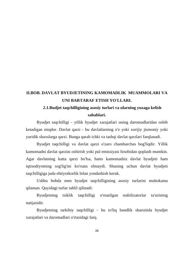 II.BOB. DAVLAT BYUDJETINING KAMOMADLIK  MUAMMOLARI VA
UNI BARTARAF ETISH YO'LLARI.
2.1.Budjet taqchilligining asosiy turlari va ularning yuzaga kelish
sabablari.  
Byudjet taqchilligi - yillik byudjet xarajatlari uning daromadlaridan oshib
ketadigan miqdor. Davlat qarzi - bu davlatlarning o'z yoki xorijiy jismoniy yoki
yuridik shaxslarga qarzi. Bunga qarab ichki va tashqi davlat qarzlari farqlanadi.
Byudjet taqchilligi va davlat qarzi o'zaro chambarchas bog'liqdir. Yillik
kamomadni davlat qarzini oshirish yoki pul emissiyasi hisobidan qoplash mumkin.
Agar  davlatning  katta  qarzi  bo'lsa,  hatto  kamomadsiz  davlat  byudjeti  ham
iqtisodiyotning  sog'lig'ini  ko'rsata  olmaydi.  Shuning  uchun  davlat  byudjeti
taqchilligiga juda ehtiyotkorlik bilan yondashish kerak.
Ushbu  bobda  men  byudjet  taqchilligining  asosiy  turlarini  muhokama
qilaman. Quyidagi turlar tahlil qilinadi:
Byudjetning  tsiklik  taqchilligi  o'rnatilgan  stabilizatorlar  ta'sirining
natijasidir.
Byudjetning  tarkibiy  taqchilligi  -  bu  to'liq  bandlik  sharoitida  byudjet
xarajatlari va daromadlari o'rtasidagi farq.
26
