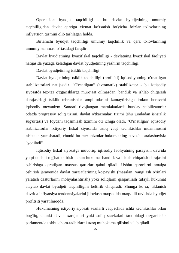 Operatsion  byudjet  taqchilligi  -  bu  davlat  byudjetining  umumiy
taqchilligidan  davlat  qarziga  xizmat  ko'rsatish  bo'yicha  foizlar  to'lovlarining
inflyatsion qismini olib tashlagan holda.
Birlamchi  byudjet  taqchilligi  umumiy  taqchillik  va  qarz  to'lovlarining
umumiy summasi o'rtasidagi farqdir.
Davlat byudjetining kvazifiskal taqchilligi - davlatning kvazfiskal faoliyati
natijasida yuzaga keladigan davlat byudjetining yashirin taqchilligi.
Davlat byudjetining tsiklik taqchilligi.
Davlat byudjetining tsiklik taqchilligi (profisiti) iqtisodiyotning o'rnatilgan
stabilizatorlari  natijasidir.  "O'rnatilgan"  (avtomatik)  stabilizator  -  bu  iqtisodiy
siyosatda tez-tez o'zgarishlarga murojaat qilmasdan, bandlik va ishlab chiqarish
darajasidagi  tsiklik  tebranishlar  amplitudasini  kamaytirishga  imkon  beruvchi
iqtisodiy  mexanizm.  Sanoati  rivojlangan  mamlakatlarda  bunday  stabilizatorlar
odatda progressiv soliq tizimi, davlat o'tkazmalari tizimi (shu jumladan ishsizlik
sug'urtasi) va foydani taqsimlash tizimini o'z ichiga oladi. "O'rnatilgan" iqtisodiy
stabilizatorlar  ixtiyoriy  fiskal  siyosatda  uzoq  vaqt  kechikishlar  muammosini
nisbatan yumshatadi, chunki bu mexanizmlar hukumatning bevosita aralashuvisiz
"yoqiladi".
Iqtisodiy fiskal siyosatga muvofiq, iqtisodiy faoliyatning pasayishi davrida
yalpi talabni rag'batlantirish uchun hukumat bandlik va ishlab chiqarish darajasini
oshirishga  qaratilgan  maxsus  qarorlar  qabul  qiladi.  Ushbu  qarorlarni  amalga
oshirish jarayonida davlat xarajatlarining ko'payishi (masalan, yangi ish o'rinlari
yaratish dasturlarini moliyalashtirish) yoki soliqlarni qisqartirish tufayli hukumat
ataylab davlat byudjeti taqchilligini keltirib chiqaradi. Shunga ko‘ra, tiklanish
davrida inflyatsiya tendentsiyalarini jilovlash maqsadida maqsadli ravishda byudjet
profitsiti yaratilmoqda.
Hukumatning ixtiyoriy siyosati sezilarli vaqt ichida ichki kechikishlar bilan
bog'liq,  chunki  davlat  xarajatlari  yoki  soliq  stavkalari  tarkibidagi  o'zgarishlar
parlamentda ushbu chora-tadbirlarni uzoq muhokama qilishni talab qiladi.
27
