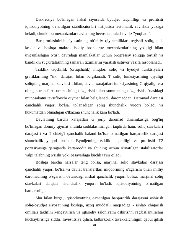 Diskretsiya  bo'lmagan  fiskal  siyosatda  byudjet  taqchilligi  va  profitsiti
iqtisodiyotning o'rnatilgan stabilizatorlari  natijasida avtomatik ravishda yuzaga
keladi, chunki bu mexanizmlar davlatning bevosita aralashuvisiz "yoqiladi".
Barqarorlashtirish siyosatining ob'ektiv qiyinchiliklari tegishli soliq, pul-
kredit  va  boshqa  makroiqtisodiy  boshqaruv  mexanizmlarining  yo'qligi  bilan
uyg'unlashgan o'tish davridagi mamlakatlar uchun progressiv soliqqa tortish va
bandlikni sug'urtalashning samarali tizimlarini yaratish ustuvor vazifa hisoblanadi.
Tsikllik  taqchillik  (ortiqchalik)  miqdori  soliq  va  byudjet  funktsiyalari
grafiklarining  “tik”  darajasi  bilan  belgilanadi.  T  soliq  funksiyasining  qiyaligi
soliqning marjinal stavkasi t bilan, davlat xarajatlari funksiyasining G qiyaligi esa
olingan transfert summasining o‘zgarishi bilan summaning o‘zgarishi o‘rtasidagi
munosabatni tavsiflovchi qiymat bilan belgilanadi. daromaddan. Daromad darajasi
qanchalik  yuqori  bo'lsa,  to'lanadigan  soliq  shunchalik  yuqori  bo'ladi  va
hukumatdan olinadigan o'tkazma shunchalik kam bo'ladi.
Davlatning  barcha  xarajatlari  G  joriy  daromad  dinamikasiga  bog'liq
bo'lmagan doimiy qiymat sifatida soddalashtirilgan taqdirda ham, soliq stavkalari
darajasi t va T chizig'i qanchalik baland bo'lsa, o'rnatilgan barqarorlik darajasi
shunchalik  yuqori  bo'ladi.  Byudjetning  tsiklik  taqchilligi  va  profitsiti  T2
pozitsiyasiga qaraganda kattaroqdir va shuning uchun o'rnatilgan stabilizatorlar
yalpi talabning o'sishi yoki pasayishiga kuchli ta'sir qiladi.
Boshqa  barcha  narsalar  teng  bo'lsa,  marjinal  soliq  stavkalari  darajasi
qanchalik yuqori bo'lsa va davlat transfertlari miqdorining o'zgarishi bilan milliy
daromadning o'zgarishi o'rtasidagi nisbat qanchalik yuqori bo'lsa, marjinal soliq
stavkalari  darajasi  shunchalik  yuqori  bo'ladi.  iqtisodiyotning  o'rnatilgan
barqarorligi.
Shu bilan birga, iqtisodiyotning o'rnatilgan barqarorlik darajasini oshirish
soliq-byudjet siyosatining boshqa, uzoq muddatli maqsadiga - ishlab chiqarish
omillari taklifini kengaytirish va iqtisodiy salohiyatni oshirishni rag'batlantirishni
kuchaytirishga ziddir. Investitsiya qilish, tadbirkorlik tavakkalchiligini qabul qilish
28
