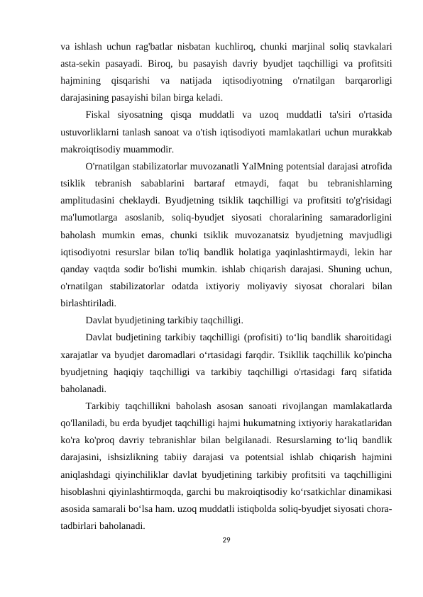 va ishlash uchun rag'batlar nisbatan kuchliroq, chunki marjinal soliq stavkalari
asta-sekin pasayadi. Biroq, bu pasayish davriy byudjet taqchilligi va profitsiti
hajmining  qisqarishi  va  natijada  iqtisodiyotning  o'rnatilgan  barqarorligi
darajasining pasayishi bilan birga keladi.
Fiskal  siyosatning  qisqa  muddatli  va  uzoq  muddatli  ta'siri  o'rtasida
ustuvorliklarni tanlash sanoat va o'tish iqtisodiyoti mamlakatlari uchun murakkab
makroiqtisodiy muammodir.
O'rnatilgan stabilizatorlar muvozanatli YaIMning potentsial darajasi atrofida
tsiklik  tebranish  sabablarini  bartaraf  etmaydi,  faqat  bu  tebranishlarning
amplitudasini cheklaydi. Byudjetning tsiklik taqchilligi va profitsiti to'g'risidagi
ma'lumotlarga  asoslanib,  soliq-byudjet  siyosati  choralarining  samaradorligini
baholash  mumkin  emas,  chunki  tsiklik  muvozanatsiz  byudjetning  mavjudligi
iqtisodiyotni resurslar bilan to'liq bandlik holatiga yaqinlashtirmaydi, lekin har
qanday vaqtda sodir bo'lishi mumkin. ishlab chiqarish darajasi. Shuning uchun,
o'rnatilgan  stabilizatorlar  odatda  ixtiyoriy  moliyaviy  siyosat  choralari  bilan
birlashtiriladi.
Davlat byudjetining tarkibiy taqchilligi.
Davlat budjetining tarkibiy taqchilligi (profisiti) to‘liq bandlik sharoitidagi
xarajatlar va byudjet daromadlari o‘rtasidagi farqdir. Tsikllik taqchillik ko'pincha
byudjetning  haqiqiy  taqchilligi  va  tarkibiy  taqchilligi  o'rtasidagi  farq  sifatida
baholanadi.
Tarkibiy taqchillikni  baholash asosan  sanoati  rivojlangan  mamlakatlarda
qo'llaniladi, bu erda byudjet taqchilligi hajmi hukumatning ixtiyoriy harakatlaridan
ko'ra ko'proq davriy tebranishlar bilan belgilanadi. Resurslarning to‘liq bandlik
darajasini,  ishsizlikning  tabiiy  darajasi  va  potentsial  ishlab  chiqarish  hajmini
aniqlashdagi qiyinchiliklar davlat byudjetining tarkibiy profitsiti va taqchilligini
hisoblashni qiyinlashtirmoqda, garchi bu makroiqtisodiy ko‘rsatkichlar dinamikasi
asosida samarali bo‘lsa ham. uzoq muddatli istiqbolda soliq-byudjet siyosati chora-
tadbirlari baholanadi.
29
