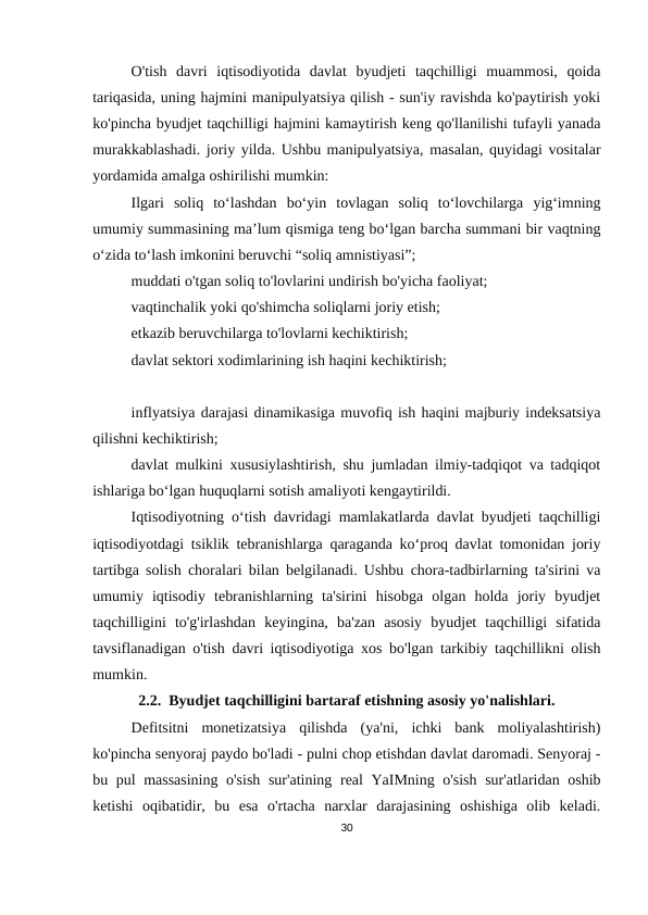 O'tish  davri  iqtisodiyotida  davlat  byudjeti  taqchilligi  muammosi,  qoida
tariqasida, uning hajmini manipulyatsiya qilish - sun'iy ravishda ko'paytirish yoki
ko'pincha byudjet taqchilligi hajmini kamaytirish keng qo'llanilishi tufayli yanada
murakkablashadi. joriy yilda. Ushbu manipulyatsiya, masalan, quyidagi vositalar
yordamida amalga oshirilishi mumkin:
Ilgari  soliq  to‘lashdan  bo‘yin  tovlagan  soliq  to‘lovchilarga  yig‘imning
umumiy summasining ma’lum qismiga teng bo‘lgan barcha summani bir vaqtning
o‘zida to‘lash imkonini beruvchi “soliq amnistiyasi”;
muddati o'tgan soliq to'lovlarini undirish bo'yicha faoliyat;
vaqtinchalik yoki qo'shimcha soliqlarni joriy etish;
etkazib beruvchilarga to'lovlarni kechiktirish;
davlat sektori xodimlarining ish haqini kechiktirish;
inflyatsiya darajasi dinamikasiga muvofiq ish haqini majburiy indeksatsiya
qilishni kechiktirish;
davlat mulkini xususiylashtirish, shu jumladan ilmiy-tadqiqot va tadqiqot
ishlariga bo‘lgan huquqlarni sotish amaliyoti kengaytirildi.
Iqtisodiyotning o‘tish davridagi mamlakatlarda davlat byudjeti taqchilligi
iqtisodiyotdagi tsiklik tebranishlarga qaraganda ko‘proq davlat tomonidan joriy
tartibga solish choralari bilan belgilanadi. Ushbu chora-tadbirlarning ta'sirini va
umumiy  iqtisodiy  tebranishlarning  ta'sirini  hisobga  olgan  holda  joriy  byudjet
taqchilligini  to'g'irlashdan  keyingina,  ba'zan  asosiy  byudjet  taqchilligi  sifatida
tavsiflanadigan o'tish davri iqtisodiyotiga xos bo'lgan tarkibiy taqchillikni olish
mumkin.
2.2.  Byudjet taqchilligini bartaraf etishning asosiy yo'nalishlari.
Defitsitni  monetizatsiya  qilishda  (ya'ni,  ichki  bank  moliyalashtirish)
ko'pincha senyoraj paydo bo'ladi - pulni chop etishdan davlat daromadi. Senyoraj -
bu pul massasining o'sish sur'atining real YaIMning o'sish sur'atlaridan oshib
ketishi  oqibatidir,  bu  esa  o'rtacha  narxlar  darajasining  oshishiga  olib  keladi.
30
