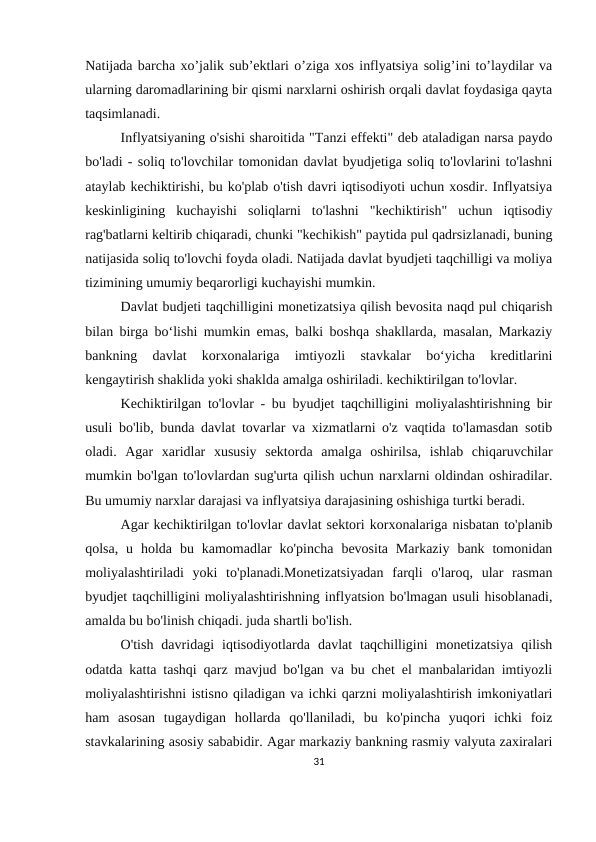 Natijada barcha xo’jalik sub’ektlari o’ziga xos inflyatsiya solig’ini to’laydilar va
ularning daromadlarining bir qismi narxlarni oshirish orqali davlat foydasiga qayta
taqsimlanadi.
Inflyatsiyaning o'sishi sharoitida "Tanzi effekti" deb ataladigan narsa paydo
bo'ladi - soliq to'lovchilar tomonidan davlat byudjetiga soliq to'lovlarini to'lashni
ataylab kechiktirishi, bu ko'plab o'tish davri iqtisodiyoti uchun xosdir. Inflyatsiya
keskinligining  kuchayishi  soliqlarni  to'lashni  "kechiktirish"  uchun  iqtisodiy
rag'batlarni keltirib chiqaradi, chunki "kechikish" paytida pul qadrsizlanadi, buning
natijasida soliq to'lovchi foyda oladi. Natijada davlat byudjeti taqchilligi va moliya
tizimining umumiy beqarorligi kuchayishi mumkin.
Davlat budjeti taqchilligini monetizatsiya qilish bevosita naqd pul chiqarish
bilan birga bo‘lishi mumkin emas, balki boshqa shakllarda, masalan, Markaziy
bankning  davlat  korxonalariga  imtiyozli  stavkalar  bo‘yicha  kreditlarini
kengaytirish shaklida yoki shaklda amalga oshiriladi. kechiktirilgan to'lovlar.
Kechiktirilgan to'lovlar - bu byudjet taqchilligini moliyalashtirishning bir
usuli bo'lib, bunda davlat tovarlar va xizmatlarni o'z vaqtida to'lamasdan sotib
oladi.  Agar  xaridlar  xususiy  sektorda  amalga  oshirilsa,  ishlab  chiqaruvchilar
mumkin bo'lgan to'lovlardan sug'urta qilish uchun narxlarni oldindan oshiradilar.
Bu umumiy narxlar darajasi va inflyatsiya darajasining oshishiga turtki beradi.
Agar kechiktirilgan to'lovlar davlat sektori korxonalariga nisbatan to'planib
qolsa,  u  holda  bu  kamomadlar  ko'pincha  bevosita  Markaziy  bank  tomonidan
moliyalashtiriladi  yoki  to'planadi.Monetizatsiyadan  farqli  o'laroq,  ular  rasman
byudjet taqchilligini moliyalashtirishning inflyatsion bo'lmagan usuli hisoblanadi,
amalda bu bo'linish chiqadi. juda shartli bo'lish.
O'tish  davridagi  iqtisodiyotlarda  davlat  taqchilligini  monetizatsiya  qilish
odatda katta tashqi qarz mavjud bo'lgan va bu chet el manbalaridan imtiyozli
moliyalashtirishni istisno qiladigan va ichki qarzni moliyalashtirish imkoniyatlari
ham  asosan  tugaydigan  hollarda  qo'llaniladi,  bu  ko'pincha  yuqori  ichki  foiz
stavkalarining asosiy sababidir. Agar markaziy bankning rasmiy valyuta zaxiralari
31
