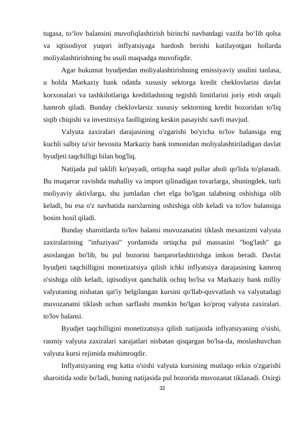 tugasa, to‘lov balansini muvofiqlashtirish birinchi navbatdagi vazifa bo‘lib qolsa
va  iqtisodiyot  yuqori  inflyatsiyaga  bardosh  berishi  kutilayotgan  hollarda
moliyalashtirishning bu usuli maqsadga muvofiqdir.
Agar hukumat byudjetdan moliyalashtirishning emissiyaviy usulini tanlasa,
u  holda  Markaziy  bank  odatda  xususiy  sektorga  kredit  cheklovlarini  davlat
korxonalari va tashkilotlariga kreditlashning tegishli limitlarini joriy etish orqali
hamroh qiladi. Bunday cheklovlarsiz xususiy sektorning kredit bozoridan to'liq
siqib chiqishi va investitsiya faolligining keskin pasayishi xavfi mavjud.
Valyuta  zaxiralari  darajasining  o'zgarishi  bo'yicha  to'lov  balansiga  eng
kuchli salbiy ta'sir bevosita Markaziy bank tomonidan moliyalashtiriladigan davlat
byudjeti taqchilligi bilan bog'liq.
Natijada pul taklifi ko'payadi, ortiqcha naqd pullar aholi qo'lida to'planadi.
Bu muqarrar ravishda mahalliy va import qilinadigan tovarlarga, shuningdek, turli
moliyaviy aktivlarga, shu jumladan chet elga bo'lgan talabning oshishiga olib
keladi, bu esa o'z navbatida narxlarning oshishiga olib keladi va to'lov balansiga
bosim hosil qiladi.
Bunday sharoitlarda to'lov balansi muvozanatini tiklash mexanizmi valyuta
zaxiralarining  "infuziyasi"  yordamida  ortiqcha  pul  massasini  "bog'lash"  ga
asoslangan  bo'lib,  bu  pul  bozorini  barqarorlashtirishga  imkon  beradi.  Davlat
byudjeti taqchilligini monetizatsiya qilish ichki inflyatsiya darajasining kamroq
o'sishiga olib keladi, iqtisodiyot qanchalik ochiq bo'lsa va Markaziy bank milliy
valyutaning nisbatan qat'iy belgilangan kursini qo'llab-quvvatlash va valyutadagi
muvozanatni tiklash uchun sarflashi mumkin bo'lgan ko'proq valyuta zaxiralari.
to'lov balansi.
Byudjet taqchilligini monetizatsiya qilish natijasida inflyatsiyaning o'sishi,
rasmiy valyuta zaxiralari xarajatlari nisbatan qisqargan bo'lsa-da, moslashuvchan
valyuta kursi rejimida muhimroqdir.
Inflyatsiyaning eng katta o'sishi valyuta kursining mutlaqo erkin o'zgarishi
sharoitida sodir bo'ladi, buning natijasida pul bozorida muvozanat tiklanadi. Oxirgi
32
