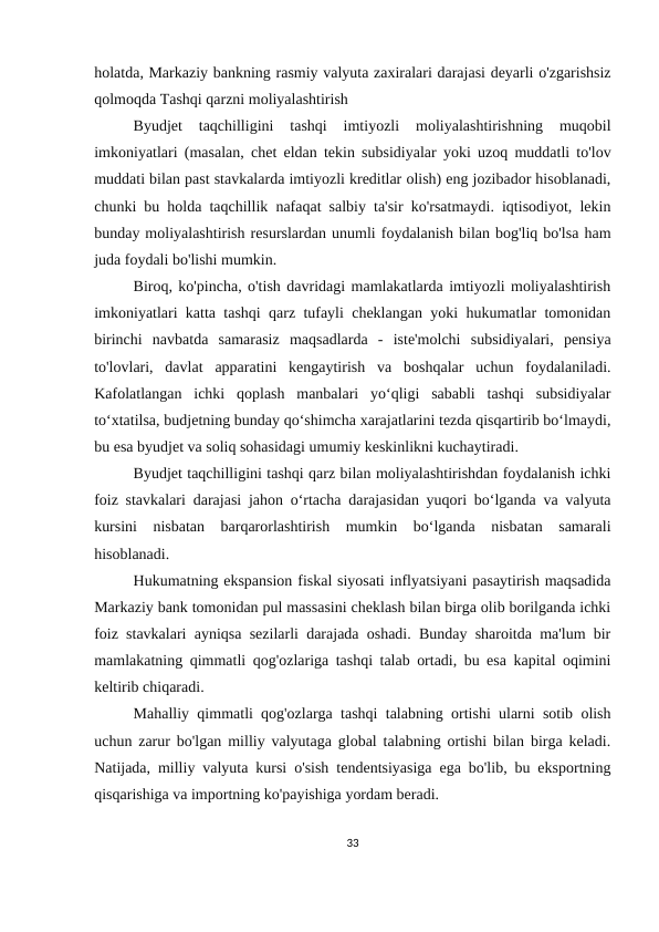 holatda, Markaziy bankning rasmiy valyuta zaxiralari darajasi deyarli o'zgarishsiz
qolmoqda Tashqi qarzni moliyalashtirish
Byudjet  taqchilligini  tashqi  imtiyozli  moliyalashtirishning  muqobil
imkoniyatlari (masalan, chet eldan tekin subsidiyalar yoki uzoq muddatli to'lov
muddati bilan past stavkalarda imtiyozli kreditlar olish) eng jozibador hisoblanadi,
chunki bu holda taqchillik nafaqat salbiy ta'sir ko'rsatmaydi. iqtisodiyot, lekin
bunday moliyalashtirish resurslardan unumli foydalanish bilan bog'liq bo'lsa ham
juda foydali bo'lishi mumkin.
Biroq, ko'pincha, o'tish davridagi mamlakatlarda imtiyozli moliyalashtirish
imkoniyatlari katta tashqi qarz tufayli cheklangan yoki hukumatlar tomonidan
birinchi  navbatda  samarasiz  maqsadlarda  -  iste'molchi  subsidiyalari,  pensiya
to'lovlari,  davlat  apparatini  kengaytirish  va  boshqalar  uchun  foydalaniladi.
Kafolatlangan  ichki  qoplash  manbalari  yo‘qligi  sababli  tashqi  subsidiyalar
to‘xtatilsa, budjetning bunday qo‘shimcha xarajatlarini tezda qisqartirib bo‘lmaydi,
bu esa byudjet va soliq sohasidagi umumiy keskinlikni kuchaytiradi.
Byudjet taqchilligini tashqi qarz bilan moliyalashtirishdan foydalanish ichki
foiz stavkalari darajasi jahon o‘rtacha darajasidan yuqori bo‘lganda va valyuta
kursini  nisbatan  barqarorlashtirish  mumkin  bo‘lganda  nisbatan  samarali
hisoblanadi.
Hukumatning ekspansion fiskal siyosati inflyatsiyani pasaytirish maqsadida
Markaziy bank tomonidan pul massasini cheklash bilan birga olib borilganda ichki
foiz stavkalari ayniqsa sezilarli darajada oshadi. Bunday sharoitda ma'lum bir
mamlakatning qimmatli qog'ozlariga tashqi talab ortadi, bu esa kapital oqimini
keltirib chiqaradi.
Mahalliy qimmatli qog'ozlarga tashqi talabning ortishi ularni sotib olish
uchun zarur bo'lgan milliy valyutaga global talabning ortishi bilan birga keladi.
Natijada, milliy valyuta kursi o'sish tendentsiyasiga ega bo'lib, bu eksportning
qisqarishiga va importning ko'payishiga yordam beradi.
33
