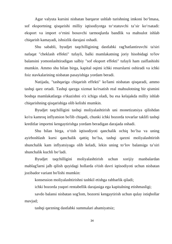 Agar valyuta kursini nisbatan barqaror ushlab turishning imkoni bo‘lmasa,
sof  eksportning  qisqarishi  milliy  iqtisodiyotga  to‘xtatuvchi  ta’sir  ko‘rsatadi:
eksport  va  import  o‘rnini  bosuvchi  tarmoqlarda  bandlik  va  mahsulot  ishlab
chiqarish kamayadi, ishsizlik darajasi oshadi.
Shu  sababli,  byudjet  taqchilligining  dastlabki  rag'batlantiruvchi  ta'siri
nafaqat  "cheklash  effekti"  tufayli,  balki  mamlakatning  joriy  hisobidagi  to'lov
balansini yomonlashtiradigan salbiy "sof eksport effekti" tufayli ham zaiflashishi
mumkin. Ammo shu bilan birga, kapital oqimi ichki resurslarni oshiradi va ichki
foiz stavkalarining nisbatan pasayishiga yordam beradi.
Natijada, "tashqariga chiqarish effekti" ko'lami nisbatan qisqaradi, ammo
tashqi qarz ortadi. Tashqi qarzga xizmat ko'rsatish real mahsulotning bir qismini
boshqa mamlakatlarga o'tkazishni o'z ichiga oladi, bu esa kelajakda milliy ishlab
chiqarishning qisqarishiga olib kelishi mumkin.
Byudjet  taqchilligini  tashqi  moliyalashtirish  uni  monetizatsiya  qilishdan
ko'ra kamroq inflyatsion bo'lib chiqadi, chunki ichki bozorda tovarlar taklifi tashqi
kreditlar importni kengaytirishga yordam beradigan darajada oshadi.
Shu  bilan  birga,  o‘tish  iqtisodiyoti  qanchalik  ochiq  bo‘lsa  va  uning
ayirboshlash  kursi  qanchalik  qattiq  bo‘lsa,  tashqi  qarzni  moliyalashtirish
shunchalik  kam  inflyatsiyaga  olib  keladi,  lekin  uning  to‘lov  balansiga  ta’siri
shunchalik kuchli bo‘ladi.
Byudjet  taqchilligini  moliyalashtirish  uchun  xorijiy  manbalardan
mablag'larni jalb qilish quyidagi hollarda o'tish davri iqtisodiyoti uchun nisbatan
jozibador variant bo'lishi mumkin:
konsession moliyalashtirishni tashkil etishga rahbarlik qiladi;
ichki bozorda yuqori rentabellik darajasiga ega kapitalning etishmasligi;
savdo balansi nisbatan sog'lom, bozorni kengaytirish uchun qulay istiqbollar
mavjud;
tashqi qarzning dastlabki summalari ahamiyatsiz;
34
