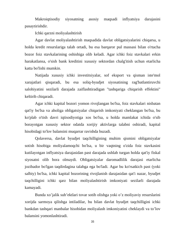 Makroiqtisodiy  siyosatning  asosiy  maqsadi  inflyatsiya  darajasini
pasaytirishdir.
Ichki qarzni moliyalashtirish
Agar davlat moliyalashtirish maqsadida davlat obligatsiyalarini chiqarsa, u
holda kredit resurslariga talab ortadi, bu esa barqaror pul massasi bilan o'rtacha
bozor foiz stavkalarining oshishiga olib keladi. Agar ichki foiz stavkalari erkin
harakatlansa, o'sish bank kreditini xususiy sektordan chalg'itish uchun etarlicha
katta bo'lishi mumkin.
Natijada  xususiy  ichki  investitsiyalar,  sof  eksport  va  qisman  iste'mol
xarajatlari  qisqaradi,  bu  esa  soliq-byudjet  siyosatining  rag'batlantiruvchi
salohiyatini  sezilarli  darajada  zaiflashtiradigan  "tashqariga  chiqarish  effektini"
keltirib chiqaradi.
Agar ichki kapital bozori yomon rivojlangan bo'lsa, foiz stavkalari nisbatan
qat'iy bo'lsa va aholiga obligatsiyalar chiqarish imkoniyati cheklangan bo'lsa, bu
ko'plab  o'tish  davri  iqtisodiyotiga  xos  bo'lsa,  u  holda  mamlakat  ichida  o'sib
borayotgan  xususiy  sektor  odatda  xorijiy  aktivlarga  talabni  oshiradi,  kapital
hisobidagi to'lov balansini muqarrar ravishda buzadi.
Qolaversa,  davlat  byudjet  taqchilligining  muhim  qismini  obligatsiyalar
sotish  hisobiga  moliyalamoqchi  bo'lsa,  u  bir  vaqtning  o'zida  foiz  stavkasini
kutilayotgan inflyatsiya darajasidan past darajada ushlab turgan holda qat'iy fiskal
siyosatni  olib  bora  olmaydi.  Obligatsiyalar  daromadlilik  darajasi  etarlicha
jozibador bo'lgan taqdirdagina talabga ega bo'ladi. Agar bu ko'rsatkich past (yoki
salbiy) bo'lsa, ichki kapital bozorining rivojlanish darajasidan qat'i nazar, byudjet
taqchilligini  ichki  qarz  bilan  moliyalashtirish  imkoniyati  sezilarli  darajada
kamayadi.
Bunda xo’jalik sub’ektlari tovar sotib olishga yoki o’z moliyaviy resurslarini
xorijda sarmoya qilishga intiladilar, bu bilan davlat byudjet taqchilligini ichki
bankdan tashqari manbalar hisobidan moliyalash imkoniyatini cheklaydi va to’lov
balansini yomonlashtiradi.
35
