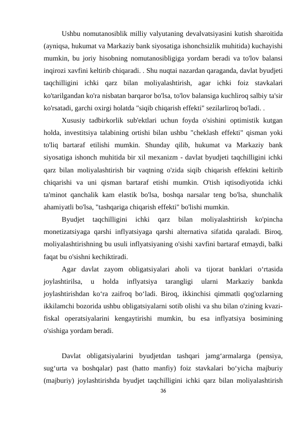 Ushbu nomutanosiblik milliy valyutaning devalvatsiyasini kutish sharoitida
(ayniqsa, hukumat va Markaziy bank siyosatiga ishonchsizlik muhitida) kuchayishi
mumkin, bu joriy hisobning nomutanosibligiga yordam beradi va to'lov balansi
inqirozi xavfini keltirib chiqaradi. . Shu nuqtai nazardan qaraganda, davlat byudjeti
taqchilligini  ichki  qarz  bilan  moliyalashtirish,  agar  ichki  foiz  stavkalari
ko'tarilgandan ko'ra nisbatan barqaror bo'lsa, to'lov balansiga kuchliroq salbiy ta'sir
ko'rsatadi, garchi oxirgi holatda "siqib chiqarish effekti" sezilarliroq bo'ladi. .
Xususiy  tadbirkorlik  sub'ektlari  uchun  foyda  o'sishini  optimistik  kutgan
holda, investitsiya talabining ortishi bilan ushbu "cheklash effekti" qisman yoki
to'liq  bartaraf  etilishi  mumkin.  Shunday  qilib,  hukumat  va  Markaziy  bank
siyosatiga ishonch muhitida bir xil mexanizm - davlat byudjeti taqchilligini ichki
qarz bilan moliyalashtirish bir vaqtning o'zida siqib chiqarish effektini keltirib
chiqarishi  va  uni  qisman  bartaraf  etishi  mumkin.  O'tish  iqtisodiyotida  ichki
ta'minot qanchalik kam elastik bo'lsa, boshqa narsalar teng bo'lsa, shunchalik
ahamiyatli bo'lsa, "tashqariga chiqarish effekti" bo'lishi mumkin.
Byudjet  taqchilligini  ichki  qarz  bilan  moliyalashtirish  ko'pincha
monetizatsiyaga qarshi inflyatsiyaga qarshi alternativa sifatida qaraladi. Biroq,
moliyalashtirishning bu usuli inflyatsiyaning o'sishi xavfini bartaraf etmaydi, balki
faqat bu o'sishni kechiktiradi.
Agar  davlat  zayom  obligatsiyalari  aholi  va  tijorat  banklari  o‘rtasida
joylashtirilsa,  u  holda  inflyatsiya  tarangligi  ularni  Markaziy  bankda
joylashtirishdan ko‘ra zaifroq bo‘ladi. Biroq, ikkinchisi qimmatli qog'ozlarning
ikkilamchi bozorida ushbu obligatsiyalarni sotib olishi va shu bilan o'zining kvazi-
fiskal  operatsiyalarini  kengaytirishi  mumkin,  bu  esa  inflyatsiya  bosimining
o'sishiga yordam beradi.
Davlat  obligatsiyalarini  byudjetdan  tashqari  jamg‘armalarga  (pensiya,
sug‘urta  va  boshqalar)  past  (hatto  manfiy)  foiz  stavkalari  bo‘yicha  majburiy
(majburiy) joylashtirishda byudjet taqchilligini ichki qarz bilan moliyalashtirish
36
