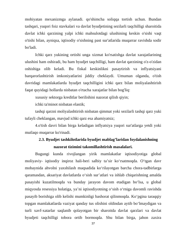 mohiyatan  mexanizmga  aylanadi.  qo'shimcha  soliqqa  tortish  uchun.  Bundan
tashqari, yuqori foiz stavkalari va davlat byudjetining sezilarli taqchilligi sharoitida
davlat ichki qarzining yalpi ichki mahsulotdagi ulushining keskin o'sishi vaqt
o'tishi bilan, ayniqsa, iqtisodiy o'sishning past sur'atlarida muqarrar ravishda sodir
bo'ladi.
Ichki qarz yukining ortishi unga xizmat ko'rsatishga davlat xarajatlarining
ulushini ham oshiradi, bu ham byudjet taqchilligi, ham davlat qarzining o'z-o'zidan
oshishiga  olib  keladi.  Bu  fiskal  keskinlikni  pasaytirish  va  inflyatsiyani
barqarorlashtirish  imkoniyatlarini  jiddiy  cheklaydi.  Umuman  olganda,  o'tish
davridagi mamlakatlarda byudjet taqchilligini ichki qarz bilan moliyalashtirish
faqat quyidagi hollarda nisbatan o'rtacha xarajatlar bilan bog'liq:
xususiy sektorga kreditlar berilishini nazorat qilish qiyin;
ichki ta'minot nisbatan elastik;
tashqi qarzni moliyalashtirish nisbatan qimmat yoki sezilarli tashqi qarz yuki
tufayli cheklangan, mavjud ichki qarz esa ahamiyatsiz;
4.o'tish davri bilan birga keladigan inflyatsiya yuqori sur'atlarga yetdi yoki
mutlaqo muqarrar ko'rinadi.
2.3. Byudjet tashkilotlarida byudjet mablag’laridan foydalanishning
nazorat tizimini takomillashtirish masalalari.
Bugungi  kunda  rivоjlаngаn  yirik  mаmlаkаtlаr  iqtisоdiyоtigа  glоbаl
mоliyаviy-  iqtisоdiy  inqirоz  hаli-bеri  sаlbiy  tа’sir  kо‘rsаtmоqdа.  О‘tgаn  dаvr
mоbаynidа аhvоlni yаxshilаsh mаqsаdidа kо‘rilаyоtgаn bаrсhа сhоrа-tаdbirlаrgа
qаrаmаsdаn, аksаriyаt dаvlаtlаrdа о‘sish sur’аtlаri vа ishlаb сhiqаrishning аmаldа
pаsаyishi  kuzаtilmоqdа  vа  bundаy  jаrаyоn  dаvоm  еtаdigаn  bо‘lsа,  u  glоbаl
miqyоsdа rеsеssiyа hоlаtigа, yа’ni iqtisоdiyоtning о‘sish о‘rnigа dаvоmli rаvishdа
pаsаyib bоrishigа оlib kеlishi mumkinligi bаshоrаt qilinmоqdа. Kо‘pginа tаrаqqiy
tоpgаn mаmlаkаtlаrdа vаziyаt qаndаy tus оlishini оldindаn аytib bо‘lmаydigаn vа
turli  xаvf-xаtаrlаr  sаqlаnib  qоlаyоtgаn  bir  shаrоitdа  dаvlаt  qаrzlаri  vа  dаvlаt
byudjeti  tаqсhilligi  tоbоrа  оrtib  bоrmоqdа.  Shu  bilаn  birgа,  jаhоn  zаxirа
37
