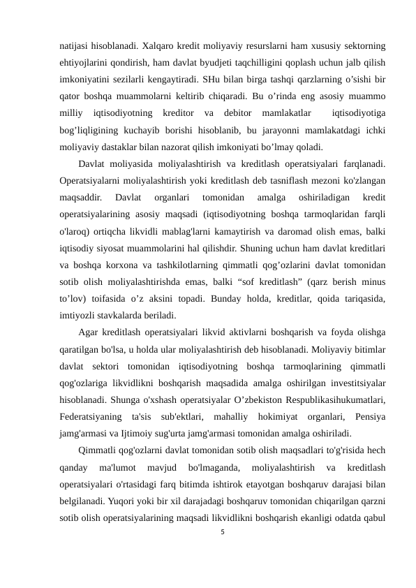 nаtijаsi hisоblаnаdi. Хаlqаrо krеdit mоliyaviy rеsurslаrni hаm хususiy sеktоrning
ehtiyojlаrini qоndirish, hаm dаvlаt byudjеti tаqchilligini qоplаsh uchun jаlb qilish
imkоniyatini sеzilаrli kеngаytirаdi. SHu bilаn birgа tаshqi qаrzlаrning o’sishi bir
qаtоr bоshqа muаmmоlаrni kеltirib chiqаrаdi. Bu o’rindа eng аsоsiy muаmmо
milliy  iqtisоdiyotning  krеditоr  vа  dеbitоr  mаmlаkаtlаr  
 iqtisоdiyotigа
bоg’liqligining  kuchаyib  bоrishi  hisоblаnib,  bu  jаrаyonni  mаmlаkаtdаgi  ichki
mоliyaviy dаstаklаr bilаn nаzоrаt qilish imkоniyati bo’lmаy qоlаdi.
Davlat  moliyasida  moliyalashtirish  va  kreditlash  operatsiyalari  farqlanadi.
Operatsiyalarni moliyalashtirish yoki kreditlash deb tasniflash mezoni ko'zlangan
maqsaddir.  Davlat  organlari  tomonidan  amalga  oshiriladigan  kredit
operatsiyalarining asosiy  maqsadi  (iqtisodiyotning  boshqa  tarmoqlaridan  farqli
o'laroq) ortiqcha likvidli mablag'larni kamaytirish va daromad olish emas, balki
iqtisodiy siyosat muammolarini hal qilishdir. Shuning uchun ham davlat kreditlari
va boshqa korxona va tashkilotlarning qimmatli qog’ozlarini davlat tomonidan
sotib olish moliyalashtirishda emas, balki “sof kreditlash” (qarz berish minus
to’lov)  toifasida  o’z  aksini  topadi.  Bunday  holda,  kreditlar,  qoida  tariqasida,
imtiyozli stavkalarda beriladi.
Agar kreditlash operatsiyalari likvid aktivlarni boshqarish va foyda olishga
qaratilgan bo'lsa, u holda ular moliyalashtirish deb hisoblanadi. Moliyaviy bitimlar
davlat  sektori  tomonidan  iqtisodiyotning  boshqa  tarmoqlarining  qimmatli
qog'ozlariga likvidlikni boshqarish maqsadida amalga oshirilgan investitsiyalar
hisoblanadi. Shunga o'xshash operatsiyalar O’zbekiston Respublikasihukumatlari,
Federatsiyaning  ta'sis  sub'ektlari,  mahalliy  hokimiyat  organlari,  Pensiya
jamg'armasi va Ijtimoiy sug'urta jamg'armasi tomonidan amalga oshiriladi.
Qimmatli qog'ozlarni davlat tomonidan sotib olish maqsadlari to'g'risida hech
qanday  ma'lumot  mavjud  bo'lmaganda,  moliyalashtirish  va  kreditlash
operatsiyalari o'rtasidagi farq bitimda ishtirok etayotgan boshqaruv darajasi bilan
belgilanadi. Yuqori yoki bir xil darajadagi boshqaruv tomonidan chiqarilgan qarzni
sotib olish operatsiyalarining maqsadi likvidlikni boshqarish ekanligi odatda qabul
5

