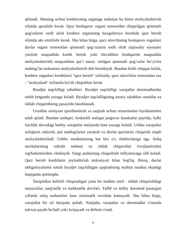 qilinadi. Shuning uchun kreditorning organiga nisbatan bu bitim moliyalashtirish
sifatida qaralishi kerak. Quyi boshqaruv organi tomonidan chiqarilgan qimmatli
qog'ozlarni  sotib  olish  kreditor  organining  buxgalteriya  hisobida  qarz  berish
sifatida aks ettirilishi kerak. Shu bilan birga, qarz oluvchining boshqaruv organlari
davlat  organi  tomonidan  qimmatli  qog‘ozlarni  sotib  olish  (iqtisodiy  siyosatni
yuritish  maqsadida  kredit  berish  yoki  likvidlikni  boshqarish  maqsadida
moliyalashtirish) maqsadidan qat’i nazar, sotilgan qimmatli qog‘ozlar bo‘yicha
mablag‘lar tushumini moliyalashtirish deb hisoblaydi. Bundan kelib chiqqan holda,
kreditor organlari kreditlarni "qarz berish" toifasida, qarz oluvchilar tomonidan esa
- "moliyalash" toifasida ko'rib chiqishlari kerak.
Byudjet  taqchilligi  sabablari.  Byudjet  taqchilligi  xarajatlar  daromadlardan
oshib ketganda yuzaga keladi. Byudjet taqchilligining asosiy sabablari urushlar va
ishlab chiqarishning pasayishi hisoblanadi.
Urushlar armiyani qurollantirish va saqlash uchun resurslardan foydalanishni
talab qiladi. Bundan tashqari, keskinlik nafaqat jangovar harakatlar paytida, balki
tinchlik davridagi harbiy xarajatlar natijasida ham yuzaga keladi. Ushbu xarajatlar
soliqlarni oshirish, pul mablag'larini yaratish va davlat qarzlarini chiqarish orqali
moliyalashtiriladi.  Ushbu  manbalarning  har  biri  o'z  cheklovlariga  ega.  Soliq
stavkalarining  oshishi  mehnat  va  ishlab  chiqarishni  rivojlantirishni
rag'batlantirishni cheklaydi. Yangi pullarning chiqarilishi inflyatsiyaga olib keladi.
Qarz  berish  kreditlarni  joylashtirish  imkoniyati  bilan  bog'liq.  Biroq,  davlat
obligatsiyalarini sotish byudjet taqchilligini qoplashning muhim manbai ekanligi
haqiqatda qolmoqda.
Tanqislikni keltirib chiqaradigan yana bir muhim omil - ishlab chiqarishdagi
tanazzullar, turg'unlik va tushkunlik davrlari. YaIM va milliy daromad pasaygan
yillarda  soliq  tushumlari  ham  avtomatik ravishda  kamayadi.  Shu bilan  birga,
xarajatlar  bir  xil  darajada  qoladi.  Natijada,  xarajatlar  va  daromadlar  o'rtasida
tafovut paydo bo'ladi yoki ko'payadi va defitsit o'sadi.
6
