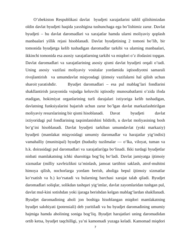 O’zbekiston Respublikasi davlat  byudjeti xarajatlarini tahlil qilishimizdan
oldin davlat byudjeti haqida yaxshigina tushunchaga ega bo’lishimiz zarur. Davlat
byudjeti – bu davlat daromadlari va xarajatlar hamda ularni moliyaviy qoplash
manbaalari  yillik  rejasi  hisoblanadi.  Davlat  byudjetining  2  tomoni  bo’lib, bir
tomonida byudjetga kelib tushadigan daromadlar tarkibi va ularning manbaalari,
ikkinchi tomonida esa asosiy xarajatlarning tarkibi va miqdori o’z ifodasini topgan.
Davlat daromadlari va xarajatlarining asosiy qismi davlat byudjeti orqali o’tadi.
Uning  asosiy  vazifasi  moliyaviy  vositalar  yordamida  iqtisodiyotni  samarali
rivojlantirish  va umumdavlat miqyosdagi ijtimoiy vazifalarni hal qilish uchun
sharoit yaratishdir. 
Byudjet  daromadlari  –  esa  pul  mablag’lari  fondlarini
shakllantirish jarayonida vujudga keluvchi iqtisodiy munosabatlarni o’zida ifoda
etadigan,  hokimiyat  organlarining  turli  darajalari  ixtiyoriga  kelib  tushadigan,
davlatning funksiyalarini bajarish uchun zarur bo’lgan davlat markazlashtirilgan
moliyaviy resurslarining bir qismi hisoblanadi. 
Davat
 
byudjeti
 
davlat
ixtiyoridagi pul fondlarining taqsimlanishini bildirib, u davlat moliyasining bosh
boʻgʻini  hisoblanadi.  Davlat  byudjeti  tarkiban  umumdavlat  (yoki  markaziy)
byudjeti  (mamlakat  miqyosidagi  umumiy  daromadlar  va  harajatlar  yigʻindisi)
vamahalliy (munitsipal) byudjet (hududiy tuzilmalar — oʻlka, viloyat, tuman va
h.k. doirasidagi pul daromadlari va xarajatlari)ga boʻlinadi. Ikki turdagi byudjetlar
nisbati mamlakatning ichki sharoitiga bogʻliq boʻladi. Davlat jamiyatga ijtimoiy
xizmatlar (milliy xavfeizlikni taʼminlash, jamoat tartibini saklash, atrof-muhitni
himoya  qilish,  nochorlarga  yordam  berish,  aholiga  bepul  ijtimoiy  xizmatlar
koʻrsatish va b.) koʻrsatadi va bularning barchasi xarajat talab qiladi. Byudjet
daromadlari soliqlar, solikdan tashqari yigʻimlar, davlat zayomlaridan tushgan pul,
davlat mul-kini sotishdan yoki ijaraga berishdan kelgan mablagʻlardan shakllanadi.
Byudjet  daromadining  aholi  jon  boshiga  hisoblangan  miqdori  mamlakatning
byudjet salohiyati (potensiali) deb yuritiladi va bu byudjet daromadining umumiy
hajmiga hamda aholining soniga bogʻliq. Byudjet harajatlari uning daromadidan
ortib ketsa, byudjet taqchilligi, yaʼni kamomadi yuzaga keladi. Kamomad miqdori
7
