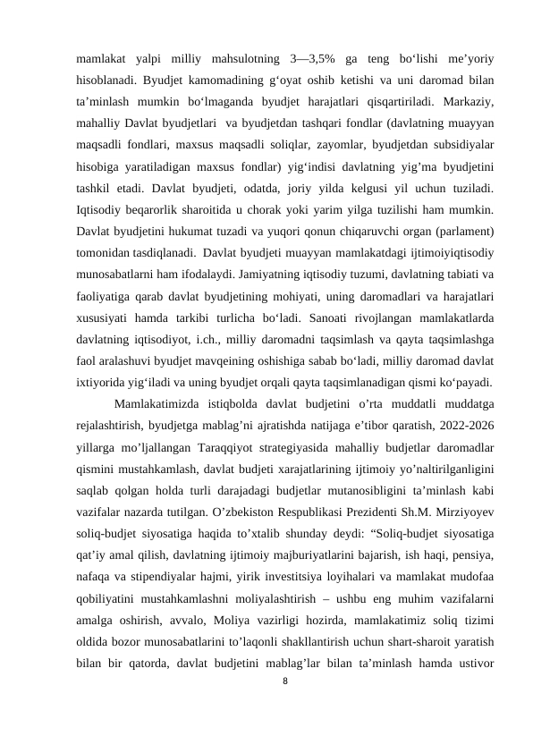 mamlakat  yalpi  milliy  mahsulotning  3—3,5%  ga  teng  boʻlishi  meʼyoriy
hisoblanadi. Byudjet kamomadining gʻoyat oshib ketishi va uni daromad bilan
taʼminlash  mumkin  boʻlmaganda  byudjet  harajatlari  qisqartiriladi.  Markaziy,
mahalliy Davlat byudjetlari  va byudjetdan tashqari fondlar (davlatning muayyan
maqsadli fondlari, maxsus maqsadli soliqlar, zayomlar, byudjetdan subsidiyalar
hisobiga yaratiladigan maxsus fondlar) yigʻindisi davlatning yig’ma byudjetini
tashkil  etadi.  Davlat  byudjeti,  odatda,  joriy  yilda  kelgusi  yil  uchun  tuziladi.
Iqtisodiy beqarorlik sharoitida u chorak yoki yarim yilga tuzilishi ham mumkin.
Davlat byudjetini hukumat tuzadi va yuqori qonun chiqaruvchi organ (parlament)
tomonidan tasdiqlanadi. Davlat byudjeti muayyan mamlakatdagi ijtimoiyiqtisodiy
munosabatlarni ham ifodalaydi. Jamiyatning iqtisodiy tuzumi, davlatning tabiati va
faoliyatiga qarab davlat byudjetining mohiyati, uning daromadlari va harajatlari
xususiyati  hamda  tarkibi  turlicha  boʻladi.  Sanoati  rivojlangan  mamlakatlarda
davlatning iqtisodiyot, i.ch., milliy daromadni taqsimlash va qayta taqsimlashga
faol aralashuvi byudjet mavqeining oshishiga sabab boʻladi, milliy daromad davlat
ixtiyorida yigʻiladi va uning byudjet orqali qayta taqsimlanadigan qismi koʻpayadi.
Mamlakatimizda  istiqbolda  davlat  budjetini  o’rta  muddatli  muddatga
rejalashtirish, byudjetga mablag’ni ajratishda natijaga e’tibor qaratish, 2022-2026
yillarga mo’ljallangan Taraqqiyot  strategiyasida  mahalliy budjetlar  daromadlar
qismini mustahkamlash, davlat budjeti xarajatlarining ijtimoiy yo’naltirilganligini
saqlab qolgan holda turli darajadagi budjetlar mutanosibligini ta’minlash kabi
vazifalar nazarda tutilgan. O’zbekiston Respublikasi Prezidenti Sh.M. Mirziyoyev
soliq-budjet siyosatiga haqida to’xtalib shunday deydi: “Soliq-budjet siyosatiga
qat’iy amal qilish, davlatning ijtimoiy majburiyatlarini bajarish, ish haqi, pensiya,
nafaqa va stipendiyalar hajmi, yirik investitsiya loyihalari va mamlakat mudofaa
qobiliyatini  mustahkamlashni  moliyalashtirish  – ushbu  eng  muhim  vazifalarni
amalga  oshirish,  avvalo,  Moliya  vazirligi  hozirda,  mamlakatimiz  soliq  tizimi
oldida bozor munosabatlarini to’laqonli shakllantirish uchun shart-sharoit yaratish
bilan bir  qatorda,  davlat  budjetini  mablag’lar  bilan  ta’minlash  hamda ustivor
8
