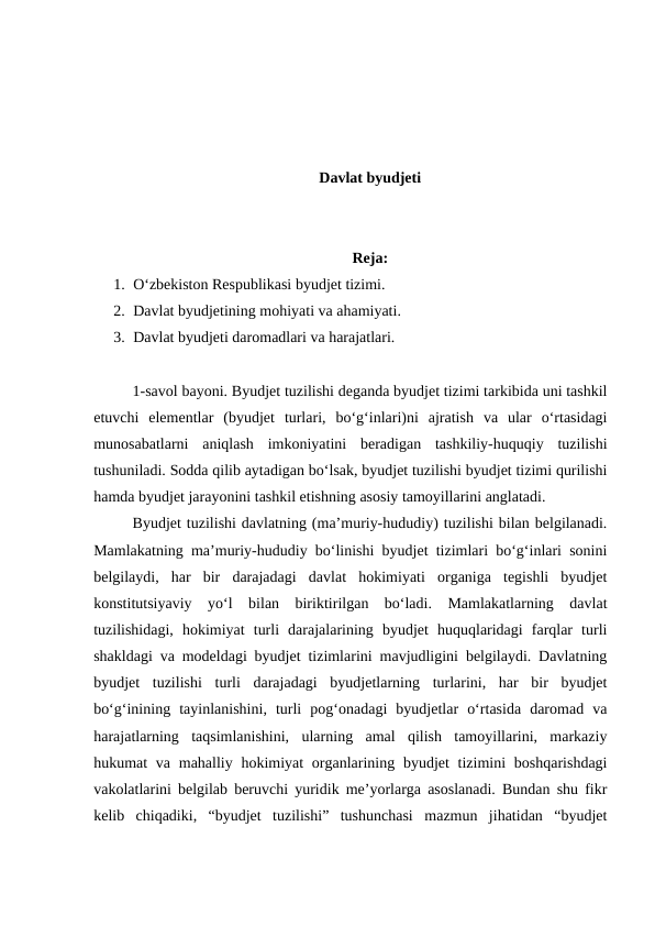 Davlat byudjeti
Reja:
1. O‘zbekiston Respublikasi byudjet tizimi.
2. Davlat byudjetining mohiyati va ahamiyati.
3. Davlat byudjeti daromadlari va harajatlari.
1-savol bayoni. Byudjet tuzilishi deganda byudjet tizimi tarkibida uni tashkil
etuvchi  elementlar  (byudjet  turlari,  bo‘g‘inlari)ni  ajratish  va  ular  o‘rtasidagi
munosabatlarni  aniqlash  imkoniyatini  beradigan  tashkiliy-huquqiy  tuzilishi
tushuniladi. Sodda qilib aytadigan bo‘lsak, byudjet tuzilishi byudjet tizimi qurilishi
hamda byudjet jarayonini tashkil etishning asosiy tamoyillarini anglatadi.
Byudjet tuzilishi davlatning (ma’muriy-hududiy) tuzilishi bilan belgilanadi.
Mamlakatning ma’muriy-hududiy bo‘linishi byudjet tizimlari bo‘g‘inlari sonini
belgilaydi,  har  bir  darajadagi  davlat  hokimiyati  organiga  tegishli  byudjet
konstitutsiyaviy  yo‘l  bilan  biriktirilgan  bo‘ladi.  Mamlakatlarning  davlat
tuzilishidagi,  hokimiyat  turli  darajalarining  byudjet  huquqlaridagi  farqlar  turli
shakldagi va modeldagi byudjet tizimlarini mavjudligini belgilaydi. Davlatning
byudjet  tuzilishi  turli  darajadagi  byudjetlarning  turlarini,  har  bir  byudjet
bo‘g‘inining  tayinlanishini,  turli  pog‘onadagi  byudjetlar  o‘rtasida  daromad  va
harajatlarning  taqsimlanishini,  ularning  amal  qilish  tamoyillarini,  markaziy
hukumat  va mahalliy hokimiyat  organlarining byudjet  tizimini  boshqarishdagi
vakolatlarini belgilab beruvchi yuridik me’yorlarga asoslanadi. Bundan shu fikr
kelib  chiqadiki,  “byudjet  tuzilishi”  tushunchasi  mazmun  jihatidan  “byudjet
