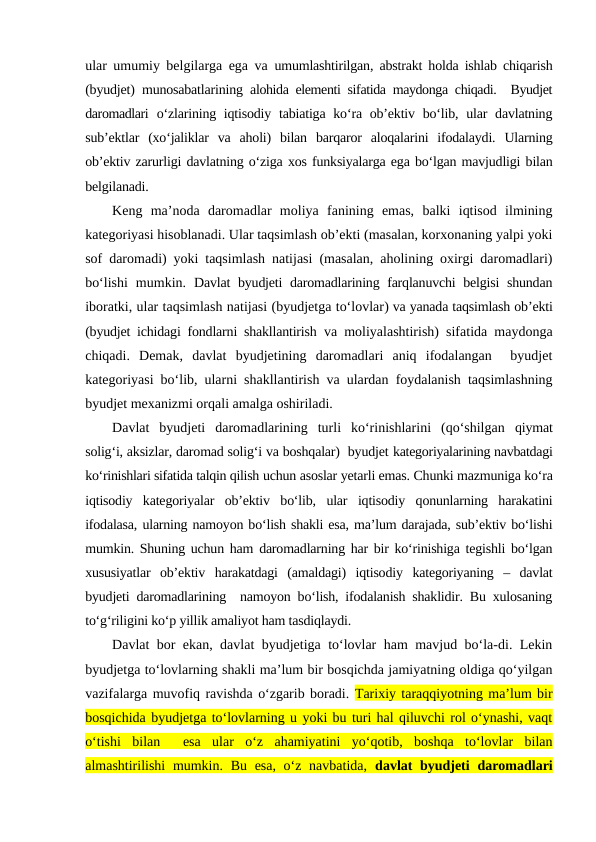 ular umumiy belgilarga ega va  umumlashtirilgan, abstrakt holda ishlab chiqarish
(byudjet) munosabatlarining alohida elementi sifatida maydonga chiqadi.  Byudjet
daromadlari o‘zlarining iqtisodiy tabiatiga ko‘ra ob’ektiv bo‘lib, ular  davlatning
sub’ektlar  (xo‘jaliklar  va  aholi)  bilan  barqaror  aloqalarini  ifodalaydi.  Ularning
ob’ektiv zarurligi davlatning o‘ziga xos funksiyalarga ega bo‘lgan mavjudligi bilan
belgilanadi. 
Keng  ma’noda  daromadlar  moliya  fanining  emas,  balki  iqtisod  ilmining
kategoriyasi hisoblanadi. Ular taqsimlash ob’ekti (masalan, korxonaning yalpi yoki
sof daromadi) yoki taqsimlash natijasi (masalan, aholining oxirgi daromadlari)
bo‘lishi  mumkin.  Davlat byudjeti daromadlarining farqlanuvchi belgisi shundan
iboratki, ular taqsimlash natijasi (byudjetga to‘lovlar) va yanada taqsimlash ob’ekti
(byudjet ichidagi fondlarni shakllantirish va moliyalashtirish) sifatida maydonga
chiqadi.  Demak,  davlat  byudjetining  daromadlari  aniq  ifodalangan   byudjet
kategoriyasi bo‘lib, ularni shakllantirish va ulardan foydalanish taqsimlashning
byudjet mexanizmi orqali amalga oshiriladi. 
Davlat  byudjeti  daromadlarining  turli  ko‘rinishlarini  (qo‘shilgan qiymat
solig‘i, aksizlar, daromad solig‘i va boshqalar)  byudjet kategoriyalarining navbatdagi
ko‘rinishlari sifatida talqin qilish uchun asoslar yetarli emas. Chunki mazmuniga ko‘ra
iqtisodiy  kategoriyalar  ob’ektiv  bo‘lib,  ular  iqtisodiy  qonunlarning  harakatini
ifodalasa, ularning namoyon bo‘lish shakli esa, ma’lum darajada, sub’ektiv bo‘lishi
mumkin. Shuning uchun ham daromadlarning har bir ko‘rinishiga tegishli bo‘lgan
xususiyatlar  ob’ektiv  harakatdagi  (amaldagi)  iqtisodiy  kategoriyaning  –  davlat
byudjeti daromadlarining  namoyon bo‘lish, ifodalanish shaklidir. Bu xulosaning
to‘g‘riligini ko‘p yillik amaliyot ham tasdiqlaydi. 
Davlat bor ekan, davlat byudjetiga to‘lovlar ham mavjud bo‘la-di. Lekin
byudjetga to‘lovlarning shakli ma’lum bir bosqichda jamiyatning oldiga qo‘yilgan
vazifalarga muvofiq ravishda o‘zgarib boradi. Tarixiy taraqqiyotning ma’lum bir
bosqichida byudjetga to‘lovlarning u yoki bu turi hal qiluvchi rol o‘ynashi, vaqt
o‘tishi  bilan   esa  ular  o‘z  ahamiyatini  yo‘qotib,  boshqa  to‘lovlar  bilan
almashtirilishi  mumkin. Bu esa, o‘z navbatida,  davlat  byudjeti  daromadlari
