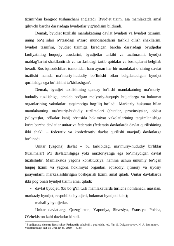 tizimi”dan kengroq tushunchani anglatadi. Byudjet tizimi esa mamlakatda amal
qiluvchi barcha darajadaga byudjetlar yig‘indisini bildiradi.
Demak, byudjet tuzilishi mamlakatning davlat byudjeti va byudjet tizimini,
uning  bo‘g‘inlari  o‘rtasidagi  o‘zaro  munosabatlarni  tashkil  qilish  shakllarini,
byudjet  tasnifini,  byudjet  tizimiga  kiradigan  barcha  darajadagi  byudjetlar
faoliyatining  huquqiy  asoslarini,  byudjetlar  tarkibi  va  tuzilmasini,  byudjet
mablag‘larini shakllantirish va sarflashdagi tartib-qoidalar va boshqalarni belgilab
beradi. Rus iqtisodchilari tomonidan ham aynan har bir mamlakat o‘zining davlat
tuzilishi  hamda  ma’muriy-hududiy  bo‘linishi  bilan  belgilanadigan  byudjet
qurilishiga ega bo‘lishini ta’kidlashgan1. 
Demak,  byudjet  tuzilishining  qanday  bo‘lishi  mamlakatning  ma’muriy-
hududiy tuzilishiga, amalda bo‘lgan me’yoriy-huquqiy hujjatlarga va hukumat
organlarining vakolatlari taqsimotiga bog‘liq bo‘ladi. Markaziy hukumat bilan
mamlakatning  ma’muriy-hududiy  tuzilmalari  (shtatlar,  provinsiyalar,  oblast
(viloyat)lar,  o‘lkalar  kabi)  o‘rtasida  hokimiyat  vakolatlarining  taqsimlanishiga
ko‘ra barcha davlatlar unitar va federativ (federativ davlatlarda davlat qurilishining
ikki  shakli  –  federativ  va  konfederativ  davlat  qurilishi  mavjud)  davlatlarga
bo‘linadi. 
Unitar  (yagona)  davlat –  bu  tarkibidagi  ma’muriy-hududiy  birliklar
(tuzilmalar)  o‘z  davlatchiligiga  yoki  muxtoriyatiga  ega  bo‘lmaydigan  davlat
tuzilishidir. Mamlakatda yagona konstitutsiya, hamma uchun umumiy bo‘lgan
huquq  tizimi  va  yagona  hokimiyat  organlari,  iqtisodiy,  ijtimoiy  va  siyosiy
jarayonlarni markazlashtirilgan boshqarish tizimi amal qiladi. Unitar davlatlarda
ikki pog‘onali byudjet tizimi amal qiladi:
-
davlat byudjeti (bu bo‘g‘in turli mamlakatlarda turlicha nomlanadi, masalan,
markaziy byudjet, respublika byudjeti, hukumat byudjeti kabi);
-
mahalliy byudjetlar.
Unitar  davlatlarga  Qozog‘iston,  Yaponiya,  Shvesiya,  Fransiya,  Polsha,
O‘zbekiston kabi davlatlar kiradi.
1 Byudjetnaya sistema Rossiyskoy Federatsii: uchebnik / pod obsh. red. Yu. S. Dolganovovoy, N. A. Istominoy. –
Yekaterinburg: Izd-vo Ural. un-ta, 2019. –  s. 39.
