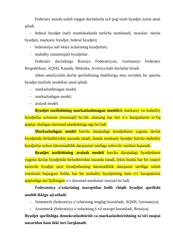 Federativ asosda tarkib topgan davlatlarda uch pog‘onali byudjet tizimi amal
qiladi: 
-
federal byudjet (turli mamlakatlarda turlicha nomlanadi, masalan: davlat
byudjeti, markaziy byudjet, federal byudjet);
-
federatsiya sub’ekt(a’zo)larining byudjetlari;
-
mahalliy (munitsipal) byudjetlar.
Federativ  davlatlarga  Rossiya  Federatsiyasi,  Germaniya  Federativ
Respublikasi, AQSH, Kanada, Meksika, Avstriya kabi davlatlar kiradi.
Jahon amaliyotida davlat qurilishining shakllariga mos ravishda bir qancha
byudjet tuzilishi modellari amal qiladi:
-
markazlashmagan model;
-
markazlashgan model;
-
aralash model.
Byudjet tuzilishining markazlashmagan modelida markaziy va mahalliy
byudjetlar avtonom (mustaqil) bo‘lib, ularning har biri o‘z harajatlarini to‘liq
qoplay oladigan daromad manbalariga ega bo‘ladi.
Markazlashgan  model barcha  darajadagi  byudjetlarni  yagona  davlat
byudjetida birlashtirishni nazarda tutadi, bunda markaziy byudjet barcha mahalliy
byudjetlar uchun (daromadlilik darajasini) tartibga soluvchi vazifani bajaradi.
Byudjet  tuzilishining  aralash  modeli barcha  darajadagi  byudjetlarni
yagona davlat byudjetida birlashtirishni nazarda tutadi, lekin bunda har bir yuqori
turuvchi  byudjet  quyi  byudjetlarning  daromadlilik  darajasini  tartibga  solish
vazifasini bajargani holda, har bir mahalliy byudjetning ham o‘z harajatlarini
qoplashga mo‘ljallangan o‘z daromad manbalari mavjud bo‘ladi.
Federatsiya  a’zolarining  mavqeidan  kelib  chiqib  byudjet  qurilishi
modeli ikkiga ajratiladi:
-
Simmetrik (federatsiya a’zolarining tengligi kuzatiladi, AQSH, Germaniya);
-
Assimetrik (federatsiya a’zolarining 6 xil mavqei kuzatiladi, Rossiya).
Byudjet qurilishiga demokratlashtirish va markazlashtirishning ta’siri nuqtai
nazaridan ham ikki turi farqlanadi:
