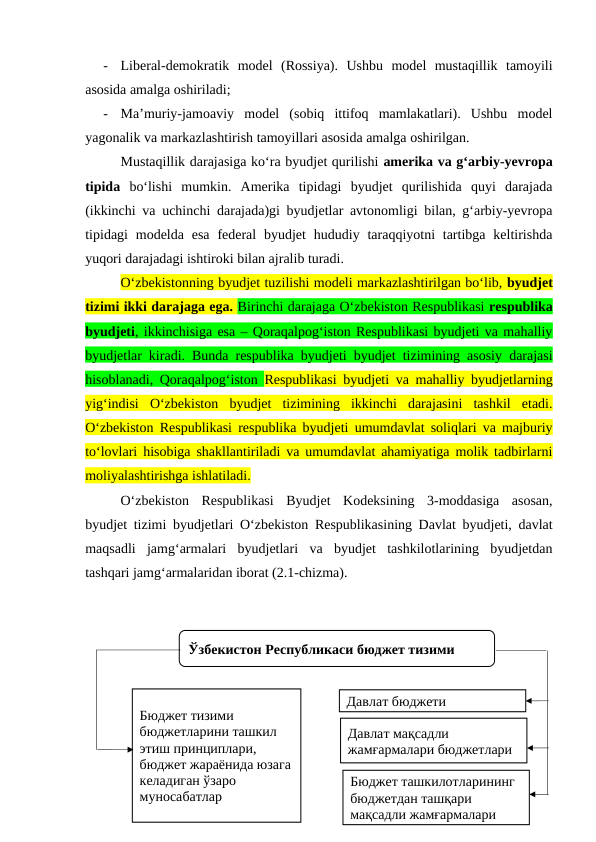 -
Liberal-demokratik  model  (Rossiya).  Ushbu  model  mustaqillik  tamoyili
asosida amalga oshiriladi;
-
Ma’muriy-jamoaviy  model  (sobiq  ittifoq  mamlakatlari).  Ushbu  model
yagonalik va markazlashtirish tamoyillari asosida amalga oshirilgan.
Mustaqillik darajasiga ko‘ra byudjet qurilishi amerika va g‘arbiy-yevropa
tipida bo‘lishi  mumkin.  Amerika  tipidagi  byudjet  qurilishida  quyi  darajada
(ikkinchi va uchinchi darajada)gi byudjetlar avtonomligi bilan, g‘arbiy-yevropa
tipidagi  modelda esa  federal  byudjet  hududiy  taraqqiyotni  tartibga  keltirishda
yuqori darajadagi ishtiroki bilan ajralib turadi.
O‘zbekistonning byudjet tuzilishi modeli markazlashtirilgan bo‘lib, byudjet
tizimi ikki darajaga ega. Birinchi darajaga O‘zbekiston Respublikasi respublika
byudjeti, ikkinchisiga esa – Qoraqalpog‘iston Respublikasi byudjeti va mahalliy
byudjetlar kiradi. Bunda respublika byudjeti byudjet tizimining asosiy darajasi
hisoblanadi, Qoraqalpog‘iston  Respublikasi byudjeti va mahalliy byudjetlarning
yig‘indisi  O‘zbekiston  byudjet  tizimining  ikkinchi  darajasini  tashkil  etadi.
O‘zbekiston Respublikasi respublika byudjeti umumdavlat soliqlari va majburiy
to‘lovlari hisobiga shakllantiriladi va umumdavlat ahamiyatiga molik tadbirlarni
moliyalashtirishga ishlatiladi.
O‘zbekiston  Respublikasi  Byudjet  Kodeksining  3-moddasiga  asosan,
byudjet tizimi byudjetlari O‘zbekiston Respublikasining Davlat byudjeti, davlat
maqsadli  jamg‘armalari  byudjetlari  va  byudjet  tashkilotlarining  byudjetdan
tashqari jamg‘armalaridan iborat (2.1-chizma). 
Ўзбекистон Республикаси бюджет тизими
Бюджет тизими 
бюджетларини ташкил 
этиш принциплари, 
бюджет жараёнида юзага 
келадиган ўзаро 
муносабатлар
Бюджет ташкилотларининг 
бюджетдан ташқари 
мақсадли жамғармалари
Давлат мақсадли 
жамғармалари бюджетлари
Давлат бюджети
