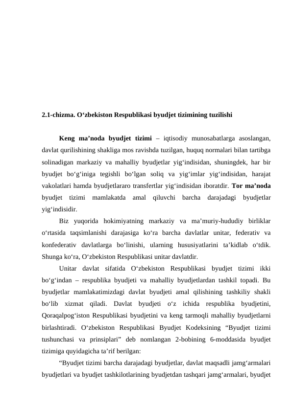 2.1-chizma. O‘zbekiston Respublikasi byudjet tizimining tuzilishi
Keng  ma’noda  byudjet  tizimi –  iqtisodiy  munosabatlarga  asoslangan,
davlat qurilishining shakliga mos ravishda tuzilgan, huquq normalari bilan tartibga
solinadigan markaziy va mahalliy byudjetlar yig‘indisidan, shuningdek, har bir
byudjet  bo‘g‘iniga  tegishli  bo‘lgan  soliq  va  yig‘imlar  yig‘indisidan,  harajat
vakolatlari hamda byudjetlararo transfertlar yig‘indisidan iboratdir. Tor ma’noda
byudjet  tizimi mamlakatda  amal  qiluvchi  barcha  darajadagi  byudjetlar
yig‘indisidir.
Biz  yuqorida  hokimiyatning  markaziy  va  ma’muriy-hududiy  birliklar
o‘rtasida  taqsimlanishi  darajasiga  ko‘ra  barcha  davlatlar  unitar,  federativ  va
konfederativ  davlatlarga  bo‘linishi,  ularning  hususiyatlarini  ta’kidlab  o‘tdik.
Shunga ko‘ra, O‘zbekiston Respublikasi unitar davlatdir. 
Unitar  davlat  sifatida  O‘zbekiston  Respublikasi  byudjet  tizimi  ikki
bo‘g‘indan – respublika byudjeti va mahalliy byudjetlardan tashkil topadi. Bu
byudjetlar  mamlakatimizdagi  davlat  byudjeti  amal  qilishining  tashkiliy  shakli
bo‘lib  xizmat  qiladi.  Davlat  byudjeti  o‘z  ichida  respublika  byudjetini,
Qoraqalpog‘iston Respublikasi byudjetini va keng tarmoqli mahalliy byudjetlarni
birlashtiradi.  O‘zbekiston  Respublikasi  Byudjet  Kodeksining  “Byudjet  tizimi
tushunchasi  va  prinsiplari”  deb  nomlangan  2-bobining  6-moddasida  byudjet
tizimiga quyidagicha ta’rif berilgan: 
“Byudjet tizimi barcha darajadagi byudjetlar, davlat maqsadli jamg‘armalari
byudjetlari va byudjet tashkilotlarining byudjetdan tashqari jamg‘armalari, byudjet
