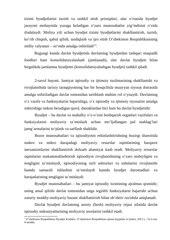 tizimi  byudjetlarini  tuzish  va  tashkil  etish  prinsiplari,  ular  o‘rtasida  byudjet
jarayoni  mobaynida  yuzaga  keladigan  o‘zaro  munosabatlar  yig‘indisini  o‘zida
ifodalaydi. Moliya yili uchun byudjet tizimi byudjetlarini shakllantirish, tuzish,
ko‘rib chiqish, qabul qilish, tasdiqlash va ijro etish O‘zbekiston Respublikasining
milliy valyutasi – so‘mda amalga oshiriladi”2.
Bugungi kunda davlat byudjetida davlatning byudjetdan tashqari maqsadli
fondlari  ham  konsolidatsiyalashadi  (jamlanadi),  ular  davlat  byudjeti  bilan
birgalikda jamlanma byudjetni (konsolidatsiyalashgan byudjet) tashkil qiladi. 
2-savol bayoni. Jamiyat iqtisodiy va ijtimoiy tuzilmasining shakllanishi va
rivojlanishida tarixiy taraqqiyotning har bir bosqichida muayyan siyosat doirasida
amalga oshiriladigan davlat tomonidan tartiblash muhim rol o‘ynaydi. Davlatning
o‘z vazifa va funksiyalarini bajarishiga, o‘z iqtisodiy va ijtimoiy siyosatini amalga
oshirishiga imkon beradigan qurol, dastaklardan biri ham bu davlat byudjetidir.
Byudjet – bu davlat va mahalliy o‘z-o‘zini boshqarish organlari vazifalari va
funksiyalarini  moliyaviy  ta’minlash  uchun  mo‘ljallangan  pul  mablag‘lari
jamg‘armalarini to‘plash va sarflash shaklidir.
Bozor munosabatlari va iqtisodiyotni erkinlashtirishning hozirgi sharoitida
makro  va  mikro  darajadagi  moliyaviy  resurslar  oqimlarining  barqaror
mexanizmlarini shakllantirish dolzarb ahamiyat kasb etadi. Moliyaviy resurslar
oqimlarini mukammallashtirish iqtisodiyot rivojlanishining o‘zaro nisbiyligini va
tengligini  ta’minlaydi,  iqtisodiyoning  turli  sektorlari  va  sohalarini  rivojlanishi
hamda  samarali  ishlashini  ta’minlaydi  hamda  byudjet  daromadlari  va
harajatlarining tengligini ta’minlaydi.
Byudjet munosabatlari – bu jamiyat iqtisodiy tizimining ajralmas qismidir,
uning amal qilishi davlat tomonidan unga tegishli funksiyalarni bajarishi uchun
zaruriy moddiy-moliyaviy bazani shakllantirish bilan ob’ektiv ravishda aniqlanadi.
Davlat byudjeti davlatning asosiy (bosh) moliyaviy rejasi sifatida davlat
iqtisodiy imkoniyatlarining moliyaviy asoslarini tashkil etadi. 
2 O‘zbekiston Respublikasi Byudjet Kodeksi. O‘zbekiston Respublikasi qonun hujjatlari to‘plami, 2013 y., 52-I-son.
6-modda.

