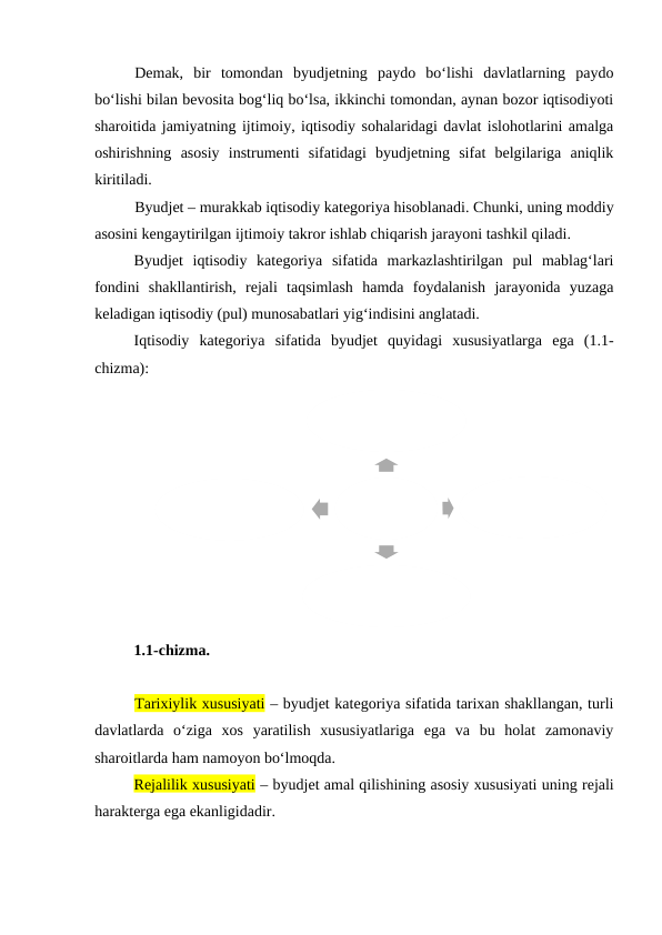 Demak,  bir  tomondan  byudjetning  paydo  bo‘lishi  davlatlarning  paydo
bo‘lishi bilan bevosita bog‘liq bo‘lsa, ikkinchi tomondan, aynan bozor iqtisodiyoti
sharoitida jamiyatning ijtimoiy, iqtisodiy sohalaridagi davlat islohotlarini amalga
oshirishning  asosiy  instrumenti  sifatidagi  byudjetning  sifat  belgilariga  aniqlik
kiritiladi. 
Byudjet – murakkab iqtisodiy kategoriya hisoblanadi. Chunki, uning moddiy
asosini kengaytirilgan ijtimoiy takror ishlab chiqarish jarayoni tashkil qiladi.
Byudjet  iqtisodiy  kategoriya  sifatida  markazlashtirilgan  pul  mablag‘lari
fondini  shakllantirish,  rejali  taqsimlash  hamda  foydalanish  jarayonida  yuzaga
keladigan iqtisodiy (pul) munosabatlari yig‘indisini anglatadi.
Iqtisodiy  kategoriya  sifatida  byudjet  quyidagi  xususiyatlarga  ega  (1.1-
chizma):
1.1-chizma. 
Tarixiylik xususiyati – byudjet kategoriya sifatida tarixan shakllangan, turli
davlatlarda  o‘ziga  xos  yaratilish  xususiyatlariga  ega  va  bu  holat  zamonaviy
sharoitlarda ham namoyon bo‘lmoqda.
Rejalilik xususiyati – byudjet amal qilishining asosiy xususiyati uning rejali
harakterga ega ekanligidadir.
Бюджет
Муддатлилик
Тарихийлик
Режалилик
Ҳуқуқий 
характерга 
эгалиги

