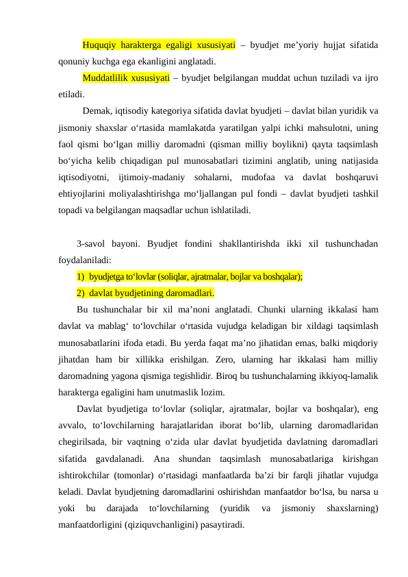 Huquqiy harakterga egaligi xususiyati – byudjet me’yoriy hujjat sifatida
qonuniy kuchga ega ekanligini anglatadi.
Muddatlilik xususiyati – byudjet belgilangan muddat uchun tuziladi va ijro
etiladi.
Demak, iqtisodiy kategoriya sifatida davlat byudjeti – davlat bilan yuridik va
jismoniy shaxslar o‘rtasida mamlakatda yaratilgan yalpi ichki mahsulotni, uning
faol qismi bo‘lgan milliy daromadni (qisman milliy boylikni) qayta taqsimlash
bo‘yicha kelib chiqadigan pul munosabatlari tizimini anglatib, uning natijasida
iqtisodiyotni,  ijtimoiy-madaniy  sohalarni,  mudofaa  va  davlat  boshqaruvi
ehtiyojlarini moliyalashtirishga mo‘ljallangan pul fondi –  davlat byudjeti tashkil
topadi va belgilangan maqsadlar uchun ishlatiladi.
3-savol  bayoni.  Byudjet  fondini  shakllantirishda  ikki  xil  tushunchadan
foydalaniladi: 
1) byudjetga to‘lovlar (soliqlar, ajratmalar, bojlar va boshqalar);
2) davlat byudjetining daromadlari.
Bu tushunchalar bir xil ma’noni anglatadi. Chunki ularning ikkalasi ham
davlat va mablag‘ to‘lovchilar o‘rtasida vujudga keladigan bir xildagi taqsimlash
munosabatlarini ifoda etadi. Bu yerda faqat ma’no jihatidan emas, balki miqdoriy
jihatdan  ham  bir  xillikka  erishilgan.  Zero,  ularning  har  ikkalasi  ham  milliy
daromadning yagona qismiga tegishlidir. Biroq bu tushunchalarning ikkiyoq-lamalik
harakterga egaligini ham unutmaslik lozim.
Davlat byudjetiga to‘lovlar (soliqlar, ajratmalar, bojlar va boshqalar), eng
avvalo,  to‘lovchilarning  harajatlaridan  iborat  bo‘lib,  ularning  daromadlaridan
chegirilsada, bir vaqtning o‘zida ular davlat byudjetida davlatning daromadlari
sifatida  gavdalanadi.  Ana  shundan  taqsimlash  munosabatlariga  kirishgan
ishtirokchilar (tomonlar) o‘rtasidagi manfaatlarda ba’zi bir farqli jihatlar vujudga
keladi. Davlat byudjetning daromadlarini oshirishdan manfaatdor bo‘lsa, bu narsa u
yoki  bu  darajada  to‘lovchilarning  (yuridik 
va  jismoniy  shaxslarning)
manfaatdorligini (qiziquvchanligini) pasaytiradi.
