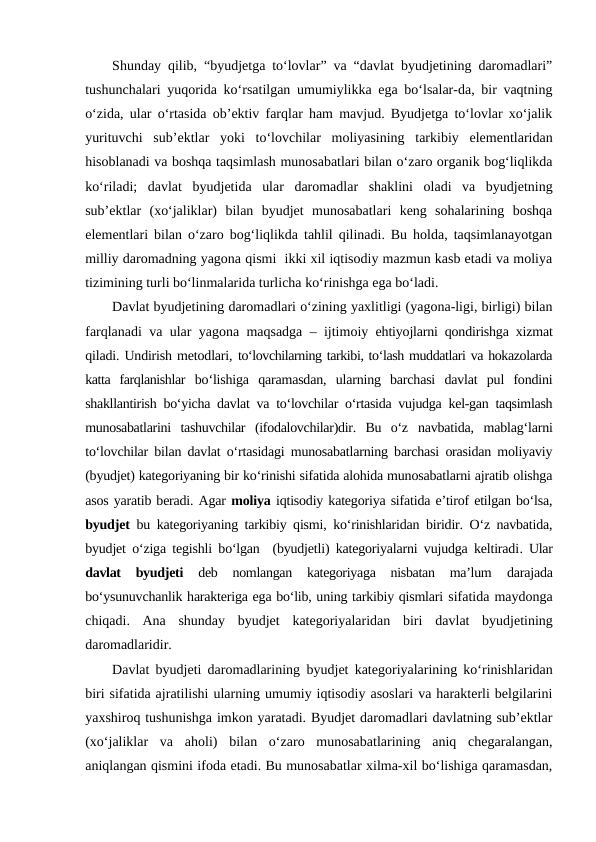 Shunday qilib, “byudjetga to‘lovlar” va “davlat byudjetining daromadlari”
tushunchalari yuqorida ko‘rsatilgan umumiylikka ega bo‘lsalar-da, bir vaqtning
o‘zida, ular o‘rtasida ob’ektiv farqlar ham mavjud. Byudjetga to‘lovlar xo‘jalik
yurituvchi  sub’ektlar  yoki  to‘lovchilar  moliyasining  tarkibiy  elementlaridan
hisoblanadi va boshqa taqsimlash munosabatlari bilan o‘zaro organik bog‘liqlikda
ko‘riladi;  davlat  byudjetida  ular  daromadlar  shaklini  oladi  va  byudjetning
sub’ektlar  (xo‘jaliklar)  bilan  byudjet  munosabatlari  keng  sohalarining  boshqa
elementlari bilan o‘zaro bog‘liqlikda tahlil qilinadi. Bu holda, taqsimlanayotgan
milliy daromadning yagona qismi  ikki xil iqtisodiy mazmun kasb etadi va moliya
tizimining turli bo‘linmalarida turlicha ko‘rinishga ega bo‘ladi.
Davlat byudjetining daromadlari o‘zining yaxlitligi (yagona-ligi, birligi) bilan
farqlanadi va ular yagona maqsadga – ijtimoiy ehtiyojlarni qondirishga xizmat
qiladi. Undirish metodlari, to‘lovchilarning tarkibi, to‘lash muddatlari va hokazolarda
katta  farqlanishlar bo‘lishiga  qaramasdan,  ularning  barchasi  davlat  pul  fondini
shakllantirish bo‘yicha davlat va to‘lovchilar o‘rtasida vujudga kel-gan taqsimlash
munosabatlarini  tashuvchilar  (ifodalovchilar)dir.  Bu  o‘z navbatida,  mablag‘larni
to‘lovchilar bilan davlat o‘rtasidagi munosabatlarning barchasi orasidan moliyaviy
(byudjet) kategoriyaning bir ko‘rinishi sifatida alohida munosabatlarni ajratib olishga
asos yaratib beradi. Agar moliya iqtisodiy kategoriya sifatida e’tirof etilgan bo‘lsa,
byudjet bu kategoriyaning tarkibiy qismi, ko‘rinishlaridan biridir. O‘z navbatida,
byudjet o‘ziga tegishli bo‘lgan  (byudjetli) kategoriyalarni vujudga keltiradi. Ular
davlat  byudjeti 
deb  nomlangan  kategoriyaga  nisbatan  ma’lum 
darajada
bo‘ysunuvchanlik harakteriga ega bo‘lib, uning tarkibiy qismlari sifatida maydonga
chiqadi.  Ana  shunday  byudjet  kategoriyalaridan  biri  davlat  byudjetining
daromadlaridir.
Davlat byudjeti daromadlarining byudjet kategoriyalarining ko‘rinishlaridan
biri sifatida ajratilishi ularning umumiy iqtisodiy asoslari va harakterli belgilarini
yaxshiroq tushunishga imkon yaratadi. Byudjet daromadlari davlatning sub’ektlar
(xo‘jaliklar  va  aholi)  bilan  o‘zaro  munosabatlarining  aniq  chegaralangan,
aniqlangan qismini ifoda etadi. Bu munosabatlar xilma-xil bo‘lishiga qaramasdan,
