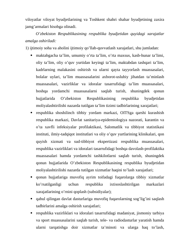 viloyatlar viloyat byudjetlarining va Toshkent shahri shahar byudjetining zaxira
jamg’armalari hisobga olinadi.
O’zbekiston  Respublikasining  respublika  byudjetidan quyidagi  xarajatlar
amalga oshiriladi:
1) ijtimoiy soha va aholini ijtimoiy qo’llab-quvvatlash xarajatlari, shu jumladan:

maktabgacha ta’lim, umumiy o’rta ta’lim, o’rta maxsus, kasb-hunar ta’limi,
oliy ta’lim, oliy o’quv yurtidan keyingi ta’lim, maktabdan tashqari ta’lim,
kadrlarning malakasini  oshirish va ularni qayta tayyorlash muassasalari,
bolalar  uylari,  ta’lim  muassasalarini  axborot-uslubiy  jihatdan  ta’minlash
muassasalari,  vazirliklar  va  idoralar  tasarrufidagi  ta’lim  muassasalari,
boshqa  yordamchi  muassasalarni  saqlab  turish,  shuningdek  qonun
hujjatlarida  O’zbekiston  Respublikasining  respublika  byudjetidan
moliyalashtirilishi nazarda tutilgan ta’lim tizimi tadbirlarining xarajatlari;

respublika shoshilinch tibbiy yordam  markazi, OITSga qarshi  kurashish
respublika markazi, Davlat sanitariya-epidemiologiya nazorati, karantin va
o’ta  xavfli  infeksiyalar  profilaktikasi,  Salomatlik  va  tibbiyot  statistikasi
instituti, ilmiy-tadqiqot institutlari va oliy o’quv yurtlarining klinikalari, qon
quyish  xizmati  va  sud-tibbiyot  ekspertizasi  respublika  muassasalari,
respublika vazirliklari va idoralari tasarrufidagi boshqa davolash-profilaktika
muassasalari  hamda  yordamchi  tashkilotlarni  saqlab  turish,  shuningdek
qonun  hujjatlarida  O’zbekiston  Respublikasining  respublika  byudjetidan
moliyalashtirilishi nazarda tutilgan xizmatlar haqini to’lash xarajatlari;

qonun hujjatlariga muvofiq ayrim toifadagi fuqarolarga tibbiy xizmatlar
ko’rsatilganligi  uchun  respublika  ixtisoslashtirilgan  markazlari
xarajatlarining o’rnini qoplash (subsidiyalar);

qabul qilingan davlat dasturlariga muvofiq fuqarolarning sog’lig’ini saqlash
tadbirlarini amalga oshirish xarajatlari;

respublika vazirliklari va idoralari tasarrufidagi madaniyat, jismoniy tarbiya
va sport muassasalarini saqlab turish, tele- va radiodasturlar yaratish hamda
ularni  tarqatishga  doir  xizmatlar  ta’minoti  va  ularga  haq  to’lash,
