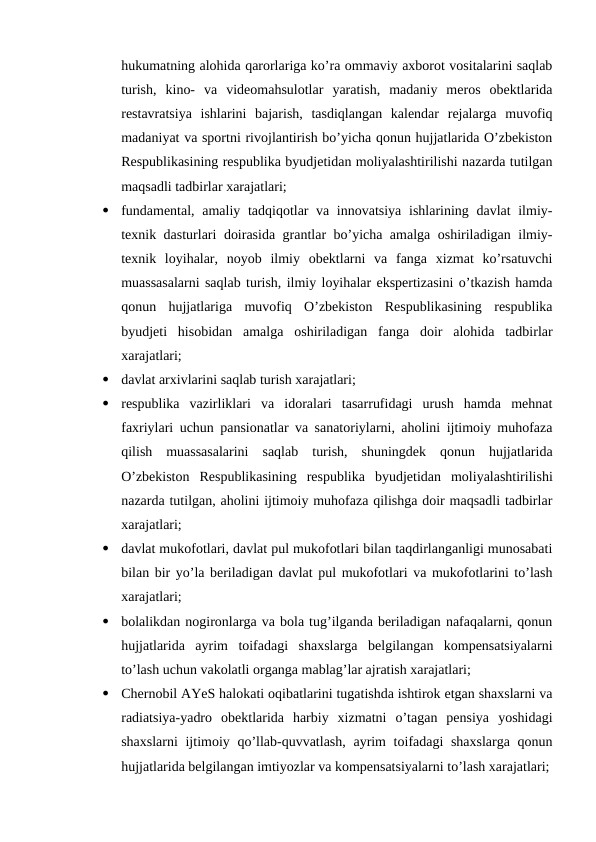 hukumatning alohida qarorlariga ko’ra ommaviy axborot vositalarini saqlab
turish,  kino-  va  videomahsulotlar  yaratish,  madaniy  meros  obektlarida
restavratsiya  ishlarini  bajarish,  tasdiqlangan  kalendar  rejalarga  muvofiq
madaniyat va sportni rivojlantirish bo’yicha qonun hujjatlarida O’zbekiston
Respublikasining respublika byudjetidan moliyalashtirilishi nazarda tutilgan
maqsadli tadbirlar xarajatlari;

fundamental, amaliy tadqiqotlar  va innovatsiya  ishlarining davlat  ilmiy-
texnik dasturlari doirasida grantlar bo’yicha amalga oshiriladigan ilmiy-
texnik  loyihalar,  noyob  ilmiy  obektlarni  va  fanga  xizmat  ko’rsatuvchi
muassasalarni saqlab turish, ilmiy loyihalar ekspertizasini o’tkazish hamda
qonun  hujjatlariga  muvofiq  O’zbekiston  Respublikasining  respublika
byudjeti  hisobidan  amalga  oshiriladigan  fanga  doir  alohida  tadbirlar
xarajatlari;

davlat arxivlarini saqlab turish xarajatlari;

respublika  vazirliklari  va  idoralari  tasarrufidagi  urush  hamda  mehnat
faxriylari uchun pansionatlar va sanatoriylarni, aholini ijtimoiy muhofaza
qilish  muassasalarini  saqlab  turish,  shuningdek  qonun  hujjatlarida
O’zbekiston  Respublikasining  respublika  byudjetidan  moliyalashtirilishi
nazarda tutilgan, aholini ijtimoiy muhofaza qilishga doir maqsadli tadbirlar
xarajatlari;

davlat mukofotlari, davlat pul mukofotlari bilan taqdirlanganligi munosabati
bilan bir yo’la beriladigan davlat pul mukofotlari va mukofotlarini to’lash
xarajatlari;

bolalikdan nogironlarga va bola tug’ilganda beriladigan nafaqalarni, qonun
hujjatlarida  ayrim  toifadagi  shaxslarga  belgilangan  kompensatsiyalarni
to’lash uchun vakolatli organga mablag’lar ajratish xarajatlari;

Chernobil AYeS halokati oqibatlarini tugatishda ishtirok etgan shaxslarni va
radiatsiya-yadro  obektlarida  harbiy  xizmatni  o’tagan  pensiya  yoshidagi
shaxslarni  ijtimoiy qo’llab-quvvatlash, ayrim  toifadagi  shaxslarga  qonun
hujjatlarida belgilangan imtiyozlar va kompensatsiyalarni to’lash xarajatlari;
