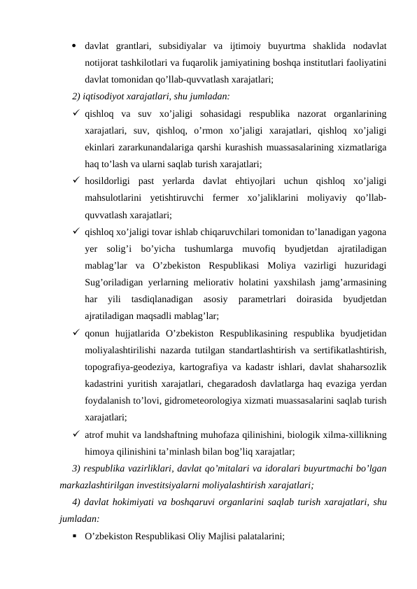 
davlat  grantlari,  subsidiyalar  va  ijtimoiy  buyurtma  shaklida  nodavlat
notijorat tashkilotlari va fuqarolik jamiyatining boshqa institutlari faoliyatini
davlat tomonidan qo’llab-quvvatlash xarajatlari;
2) iqtisodiyot xarajatlari, shu jumladan:
 qishloq  va  suv  xo’jaligi  sohasidagi  respublika  nazorat  organlarining
xarajatlari,  suv,  qishloq,  o’rmon  xo’jaligi  xarajatlari,  qishloq  xo’jaligi
ekinlari zararkunandalariga qarshi kurashish muassasalarining xizmatlariga
haq to’lash va ularni saqlab turish xarajatlari;
 hosildorligi  past  yerlarda  davlat  ehtiyojlari  uchun  qishloq  xo’jaligi
mahsulotlarini  yetishtiruvchi  fermer  xo’jaliklarini  moliyaviy  qo’llab-
quvvatlash xarajatlari;
 qishloq xo’jaligi tovar ishlab chiqaruvchilari tomonidan to’lanadigan yagona
yer  solig’i  bo’yicha  tushumlarga  muvofiq  byudjetdan  ajratiladigan
mablag’lar  va  O’zbekiston  Respublikasi  Moliya  vazirligi  huzuridagi
Sug’oriladigan yerlarning meliorativ holatini yaxshilash jamg’armasining
har  yili  tasdiqlanadigan  asosiy  parametrlari  doirasida  byudjetdan
ajratiladigan maqsadli mablag’lar;
 qonun  hujjatlarida  O’zbekiston  Respublikasining  respublika  byudjetidan
moliyalashtirilishi nazarda tutilgan standartlashtirish va sertifikatlashtirish,
topografiya-geodeziya, kartografiya va kadastr ishlari, davlat shaharsozlik
kadastrini yuritish xarajatlari, chegaradosh davlatlarga haq evaziga yerdan
foydalanish to’lovi, gidrometeorologiya xizmati muassasalarini saqlab turish
xarajatlari;
 atrof muhit va landshaftning muhofaza qilinishini, biologik xilma-xillikning
himoya qilinishini ta’minlash bilan bog’liq xarajatlar;
3) respublika vazirliklari, davlat qo’mitalari va idoralari buyurtmachi bo’lgan
markazlashtirilgan investitsiyalarni moliyalashtirish xarajatlari;
4) davlat hokimiyati va boshqaruvi organlarini saqlab turish xarajatlari, shu
jumladan:

O’zbekiston Respublikasi Oliy Majlisi palatalarini;
