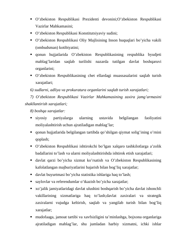 
O’zbekiston  Respublikasi  Prezidenti  devonini;O’zbekiston  Respublikasi
Vazirlar Mahkamasini;

O’zbekiston Respublikasi Konstitutsiyaviy sudini;

O’zbekiston Respublikasi Oliy Majlisining Inson huquqlari bo’yicha vakili
(ombudsman) kotibiyatini;

qonun  hujjatlarida  O’zbekiston  Respublikasining  respublika  byudjeti
mablag’laridan  saqlab  turilishi  nazarda  tutilgan  davlat  boshqaruvi
organlarini;

O’zbekiston Respublikasining chet ellardagi muassasalarini saqlab turish
xarajatlari;
6) sudlarni, adliya va prokuratura organlarini saqlab turish xarajatlari;
7) O’zbekiston Respublikasi  Vazirlar Mahkamasining zaxira jamg’armasini
shakllantirish xarajatlari;
8) boshqa xarajatlar:

siyosiy  partiyalarga  ularning  ustavida  belgilangan  faoliyatini
moliyalashtirish uchun ajratiladigan mablag’lar;

qonun hujjatlarida belgilangan tartibda qo’shilgan qiymat solig’ining o’rnini
qoplash;

O’zbekiston Respublikasi ishtirokchi bo’lgan xalqaro tashkilotlarga a’zolik
badallarini to’lash va ularni moliyalashtirishda ishtirok etish xarajatlari;

davlat qarzi bo’yicha xizmat ko’rsatish va O’zbekiston Respublikasining
kafolatlangan majburiyatlarini bajarish bilan bog’liq xarajatlar;

davlat buyurtmasi bo’yicha statistika ishlariga haq to’lash;

saylovlar va referendumlar o’tkazish bo’yicha xarajatlar;

xo’jalik jamiyatlaridagi davlat ulushini boshqarish bo’yicha davlat ishonchli
vakillarining  xizmatlariga  haq  to’lash;davlat  zaxiralari  va  strategik
zaxiralarni  vujudga  keltirish,  saqlab  va  yangilab  turish  bilan  bog’liq
xarajatlar;

mudofaaga, jamoat tartibi va xavfsizligini ta’minlashga, bojxona organlariga
ajratiladigan  mablag’lar,  shu  jumladan  harbiy  xizmatni,  ichki  ishlar
