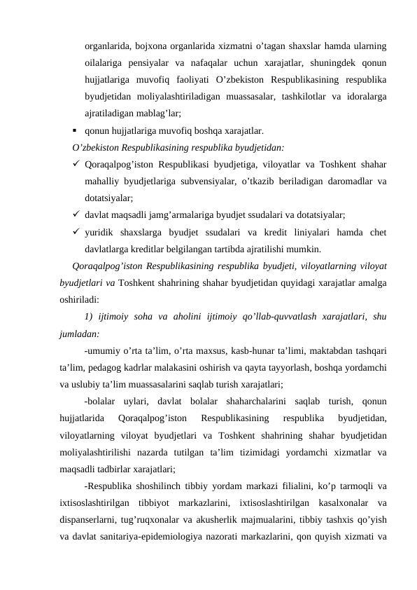 organlarida, bojxona organlarida xizmatni o’tagan shaxslar hamda ularning
oilalariga  pensiyalar  va  nafaqalar  uchun  xarajatlar,  shuningdek  qonun
hujjatlariga  muvofiq  faoliyati  O’zbekiston  Respublikasining  respublika
byudjetidan  moliyalashtiriladigan  muassasalar,  tashkilotlar  va  idoralarga
ajratiladigan mablag’lar;

qonun hujjatlariga muvofiq boshqa xarajatlar.
O’zbekiston Respublikasining respublika byudjetidan:
 Qoraqalpog’iston Respublikasi byudjetiga, viloyatlar va Toshkent shahar
mahalliy byudjetlariga subvensiyalar, o’tkazib beriladigan daromadlar va
dotatsiyalar;
 davlat maqsadli jamg’armalariga byudjet ssudalari va dotatsiyalar;
 yuridik  shaxslarga  byudjet  ssudalari  va  kredit  liniyalari  hamda  chet
davlatlarga kreditlar belgilangan tartibda ajratilishi mumkin.
Qoraqalpog’iston Respublikasining respublika byudjeti, viloyatlarning viloyat
byudjetlari va Toshkent shahrining shahar byudjetidan quyidagi xarajatlar amalga
oshiriladi:
1)  ijtimoiy soha va aholini ijtimoiy qo’llab-quvvatlash xarajatlari,  shu
jumladan:
-umumiy o’rta ta’lim, o’rta maxsus, kasb-hunar ta’limi, maktabdan tashqari
ta’lim, pedagog kadrlar malakasini oshirish va qayta tayyorlash, boshqa yordamchi
va uslubiy ta’lim muassasalarini saqlab turish xarajatlari;
-bolalar uylari,  davlat bolalar shaharchalarini saqlab turish,  qonun
hujjatlarida 
Qoraqalpog’iston 
Respublikasining 
respublika 
byudjetidan,
viloyatlarning viloyat byudjetlari va Toshkent shahrining shahar byudjetidan
moliyalashtirilishi nazarda tutilgan ta’lim tizimidagi yordamchi xizmatlar va
maqsadli tadbirlar xarajatlari;
-Respublika shoshilinch tibbiy yordam markazi filialini,  ko’p tarmoqli va
ixtisoslashtirilgan tibbiyot markazlarini,  ixtisoslashtirilgan kasalxonalar va
dispanserlarni, tug’ruqxonalar va akusherlik majmualarini, tibbiy tashxis qo’yish
va davlat sanitariya-epidemiologiya nazorati markazlarini, qon quyish xizmati va
