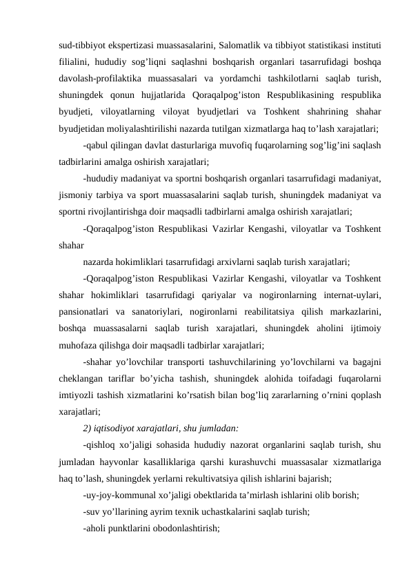 sud-tibbiyot ekspertizasi muassasalarini, Salomatlik va tibbiyot statistikasi instituti
filialini,  hududiy sog’liqni saqlashni boshqarish organlari tasarrufidagi boshqa
davolash-profilaktika muassasalari va yordamchi tashkilotlarni saqlab turish,
shuningdek qonun hujjatlarida Qoraqalpog’iston Respublikasining respublika
byudjeti,  viloyatlarning viloyat byudjetlari va Toshkent shahrining shahar
byudjetidan moliyalashtirilishi nazarda tutilgan xizmatlarga haq to’lash xarajatlari;
-qabul qilingan davlat dasturlariga muvofiq fuqarolarning sog’lig’ini saqlash
tadbirlarini amalga oshirish xarajatlari;
-hududiy madaniyat va sportni boshqarish organlari tasarrufidagi madaniyat,
jismoniy tarbiya va sport muassasalarini saqlab turish, shuningdek madaniyat va
sportni rivojlantirishga doir maqsadli tadbirlarni amalga oshirish xarajatlari;
-Qoraqalpog’iston Respublikasi Vazirlar Kengashi,  viloyatlar va Toshkent
shahar 
nazarda hokimliklari tasarrufidagi arxivlarni saqlab turish xarajatlari;
-Qoraqalpog’iston Respublikasi Vazirlar Kengashi,  viloyatlar va Toshkent
shahar hokimliklari tasarrufidagi qariyalar va nogironlarning internat-uylari,
pansionatlari va sanatoriylari,  nogironlarni reabilitatsiya qilish markazlarini,
boshqa muassasalarni saqlab turish xarajatlari,  shuningdek aholini ijtimoiy
muhofaza qilishga doir maqsadli tadbirlar xarajatlari;
-shahar yo’lovchilar transporti tashuvchilarining yo’lovchilarni va bagajni
cheklangan tariflar bo’yicha tashish,  shuningdek alohida toifadagi fuqarolarni
imtiyozli tashish xizmatlarini ko’rsatish bilan bog’liq zararlarning o’rnini qoplash
xarajatlari;
2) iqtisodiyot xarajatlari, shu jumladan:
-qishloq xo’jaligi sohasida hududiy nazorat organlarini saqlab turish,  shu
jumladan hayvonlar kasalliklariga qarshi kurashuvchi muassasalar xizmatlariga
haq to’lash, shuningdek yerlarni rekultivatsiya qilish ishlarini bajarish;
-uy-joy-kommunal xo’jaligi obektlarida ta’mirlash ishlarini olib borish;
-suv yo’llarining ayrim texnik uchastkalarini saqlab turish;
-aholi punktlarini obodonlashtirish;
