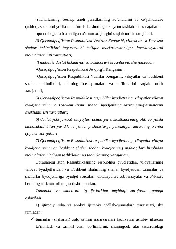 -shaharlarning,  boshqa aholi punktlarining ko’chalarini va xo’jaliklararo
qishloq avtomobil yo’llarini ta’mirlash, shuningdek ayrim tashkilotlar xarajatlari;
-qonun hujjatlarida tutilgan o’rmon xo’jaligini saqlab turish xarajatlari;
3) Qoraqalpog’iston Respublikasi Vazirlar Kengashi, viloyatlar va Toshkent
shahar hokimliklari buyurtmachi bo’lgan markazlashtirilgan investitsiyalarni
moliyalashtirish xarajatlari;
4) mahalliy davlat hokimiyati va boshqaruvi organlarini, shu jumladan:
-Qoraqalpog’iston Respublikasi Jo’qorg’i Kengesini;
-Qoraqalpog’iston Respublikasi Vazirlar Kengashi,  viloyatlar va Toshkent
shahar hokimliklari,  ularning boshqarmalari va bo’limlarini saqlab turish
xarajatlari;
5) Qoraqalpog’iston Respublikasi respublika byudjetining, viloyatlar viloyat
byudjetlarining va Toshkent shahri shahar byudjetining zaxira jamg’armalarini
shakllantirish xarajatlari;
6) davlat yoki jamoat ehtiyojlari uchun yer uchastkalarining olib qo’yilishi
munosabati bilan yuridik va jismoniy shaxslarga yetkazilgan zararning o’rnini
qoplash xarajatlari;
7) Qoraqalpog’iston Respublikasi respublika byudjetining, viloyatlar viloyat
byudjetlarining va Toshkent shahri shahar byudjetining mablag’lari hisobidan
moliyalashtiriladigan tashkilotlar va tadbirlarning xarajatlari.
Qoraqalpog’iston Respublikasining respublika byudjetidan,  viloyatlarning
viloyat byudjetlaridan va Toshkent shahrining shahar byudjetidan tumanlar va
shaharlar byudjetlariga byudjet ssudalari,  dotatsiyalar,  subvensiyalar va o’tkazib
beriladigan daromadlar ajratilishi mumkin.
Tumanlar  va  shaharlar  byudjetlaridan  quyidagi  xarajatlar  amalga
oshiriladi:
1)  ijtimoiy soha va aholini ijtimoiy qo’llab-quvvatlash xarajatlari,  shu
jumladan:
 tumanlar (shaharlar) xalq ta’limi muassasalari faoliyatini uslubiy jihatdan
ta’minlash  va  tashkil  etish  bo’limlarini,  shuningdek  ular  tasarrufidagi
