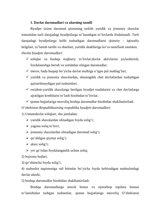 1. Davlat daromadlari va ularning tasnifi
Byudjet  tizimi  daromad  qismining  tarkibi  yuridik  va  jismoniy  shaxslar
tomonidan turli darajadagi byudjetlarga to’lanadigan to’lovlarda ifodalanadi. Turli
darajadagi  byudjetlarga  kelib  tushadigan  daromadlarni  ijtimoiy  -  iqtisodiy
belgilari, to’lanish tartibi va shartlari, yuridik shakllariga ko’ra tasniflash mumkin.
Davlat byudjeti daromadlari:
 soliqlar va boshqa majburiy to’lovlar;davlat aktivlarini joylashtirish,
foydalanishga berish va sotishdan olingan daromadlar;
 meros, hada huquqi bo’yicha davlat mulkiga o’tgan pul mablag’lari;
 yuridik va jismoniy shaxslardan, shuningdek chet davlatlardan tushadigan
qaytarilmaydigan pul tushumlari;
 rezident-yuridik shaxslarga berilgan byudjet ssudalarini va chet davlatlarga
ajratilgan kreditlarni to’lash hisobidan to’lovlar;
 qonun hujjatlariga muvofiq boshqa daromadlar hisobidan shakllantiriladi.
O’zbekiston Respublikasining respublika byudjeti daromadlari:
1) Umumdavlat soliqlari, shu jumladan:
 yuridik shaxslardan olinadigan foyda solig’i;
 yagona soliq to’lovi;
 jismoniy shaxslardan olinadigan daromad solig’i;
 qo’shilgan qiymat solig’i;
 aksiz solig’i;
 yer qa’ridan foydalanganlik uchun soliq;
2) bojxona bojlari;
3) qo’shimcha foyda solig’i;
4) mahsulot taqsimotiga oid bitimlar bo’yicha foyda keltiradigan mahsulotdagi
davlat ulushi;
5) boshqa daromadlar hisobidan shakllantiriladi. 
Boshqa  daromadlarga  imzoli  bonus  va  tijoratbop  topilma  bonusi
to’lanishidan  tushgan  tushumlar,  qonun  hujjatlariga  muvofiq  O’zbekiston
