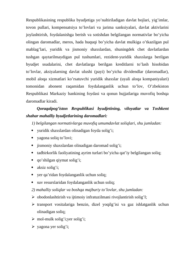 Respublikasining respublika byudjetiga yo’naltiriladigan davlat bojlari, yig’imlar,
tovon pullari, kompensatsiya to’lovlari va jarima sanksiyalari, davlat aktivlarini
joylashtirish, foydalanishga berish va sotishdan belgilangan normativlar bo’yicha
olingan daromadlar, meros, hada huquqi bo’yicha davlat mulkiga o’tkazilgan pul
mablag’lari,  yuridik  va  jismoniy  shaxslardan,  shuningdek  chet  davlatlardan
tushgan  qaytarilmaydigan  pul  tushumlari,  rezident-yuridik  shaxslarga  berilgan
byudjet  ssudalarini,  chet  davlatlarga  berilgan  kreditlarni  to’lash  hisobidan
to’lovlar, aksiyalarning davlat ulushi (payi) bo’yicha dividendlar (daromadlar),
mobil aloqa xizmatlari ko’rsatuvchi yuridik shaxslar (uyali aloqa kompaniyalari)
tomonidan  abonent  raqamidan  foydalanganlik  uchun  to’lov,  O’zbekiston
Respublikasi Markaziy bankining foydasi va qonun hujjatlariga muvofiq boshqa
daromadlar kiradi.
Qoraqalpog’iston  Respublikasi  byudjetining,  viloyatlar  va  Toshkent
shahar mahalliy byudjetlarining daromadlari:
1) belgilangan normativlarga muvofiq umumdavlat soliqlari, shu jumladan:

yuridik shaxslardan olinadigan foyda solig’i;

yagona soliq to’lovi;

jismoniy shaxslardan olinadigan daromad solig’i;

tadbirkorlik faoliyatining ayrim turlari bo’yicha qat’iy belgilangan soliq;

qo’shilgan qiymat solig’i;

aksiz solig’i;

yer qa’ridan foydalanganlik uchun soliq;

suv resurslaridan foydalanganlik uchun soliq;
2) mahalliy soliqlar va boshqa majburiy to’lovlar, shu jumladan:
 obodonlashtirish va ijtimoiy infratuzilmani rivojlantirish solig’I;
 transport  vositalariga  benzin, dizel  yoqilg’isi  va  gaz  ishlatganlik  uchun
olinadigan soliq;
 mol-mulk solig’i;yer solig’i;
 yagona yer solig’i;
