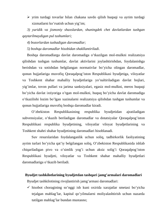  yrim turdagi tovarlar bilan chakana savdo qilish huquqi va ayrim turdagi
xizmatlarni ko’rsatish uchun yig’im;
3)  yuridik  va jismoniy shaxslardan,  shuningdek  chet  davlatlardan tushgan
qaytarilmaydigan pul tushumlari;
4) bozorlardan tushadigan daromadlar;
5) boshqa daromadlar hisobidan shakllantiriladi. 
Boshqa daromadlarga davlat daromadiga o’tkazilgan mol-mulkni realizatsiya
qilishdan tushgan tushumlar,  davlat aktivlarini joylashtirishdan,  foydalanishga
berishdan va sotishdan belgilangan normativlar bo’yicha olingan daromadlar,
qonun hujjatlariga muvofiq Qoraqalpog’iston Respublikasi byudjetiga,  viloyatlar
va Toshkent shahar mahalliy byudjetlariga yo’naltiriladigan davlat bojlari,
yig’imlar, tovon pullari va jarima sanksiyalari, egasiz mol-mulkni, meros huquqi
bo’yicha davlat ixtiyoriga o’tgan mol-mulkni, huquq bo’yicha davlat daromadiga
o’tkazilishi lozim bo’lgan xazinalarni realizatsiya qilishdan tushgan tushumlar va
qonun hujjatlariga muvofiq boshqa daromadlar kiradi.
O’zbekiston 
Respublikasining 
respublika 
byudjetidan 
ajratiladigan
subvensiyalar,  o’tkazib beriladigan daromadlar va dotatsiyalar Qoraqalpog’iston
Respublikasi respublika byudjetining,  viloyatlar viloyat byudjetlarining va
Toshkent shahri shahar byudjetining daromadlari hisoblanadi.
Suv resurslaridan foydalanganlik uchun soliq,  tadbirkorlik faoliyatining
ayrim turlari bo’yicha qat’iy belgilangan soliq, O’zbekiston Respublikasida ishlab
chiqariladigan pivo va o’simlik yog’i uchun aksiz solig’i Qoraqalpog’iston
Respublikasi byudjeti,  viloyatlar va Toshkent shahar mahalliy byudjetlari
daromadlariga o’tkazib beriladi.
Byudjet tashkilotlarining byudjetdan tashqari jamg’armalari daromadlari
Byudjet tashkilotining rivojlantirish jamg’armasi daromadlari:
 hisobot choragining so’nggi ish kuni oxirida xarajatlar smetasi bo’yicha
tejalgan mablag’lar, kapital qo’yilmalarni moliyalashtirish uchun nazarda
tutilgan mablag’lar bundan mustasno;
