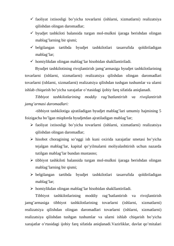  faoliyat  ixtisosligi  bo’yicha  tovarlarni  (ishlarni,  xizmatlarni)  realizatsiya
qilishdan olingan daromadlar;
 byudjet tashkiloti balansida turgan mol-mulkni ijaraga berishdan olingan
mablag’larning bir qismi;
 belgilangan  tartibda  byudjet  tashkilotlari  tasarrufida  qoldiriladigan
mablag’lar;
 homiylikdan olingan mablag’lar hisobidan shakllantiriladi.
Byudjet tashkilotining rivojlantirish jamg’armasiga byudjet tashkilotlarining
tovarlarni (ishlarni,  xizmatlarni)  realizatsiya qilishdan olingan daromadlari
tovarlarni (ishlarni, xizmatlarni) realizatsiya qilishdan tushgan tushumlar va ularni
ishlab chiqarish bo’yicha xarajatlar o’rtasidagi ijobiy farq sifatida aniqlanadi.
Tibbiyot  tashkilotlarining  moddiy  rag’batlantirish  va  rivojlantirish
jamg’armasi daromadlari:
-tibbiyot tashkilotiga ajratiladigan byudjet mablag’lari umumiy hajmining 5
foizigacha bo’lgan miqdorda byudjetdan ajratiladigan mablag’lar;
 faoliyat  ixtisosligi  bo’yicha  tovarlarni  (ishlarni,  xizmatlarni)  realizatsiya
qilishdan olingan daromadlar;
 hisobot choragining so’nggi ish kuni oxirida xarajatlar smetasi bo’yicha
tejalgan mablag’lar, kapital qo’yilmalarni moliyalashtirish uchun nazarda
tutilgan mablag’lar bundan mustasno;
 tibbiyot tashkiloti balansida turgan mol-mulkni ijaraga berishdan olingan
mablag’larning bir qismi;
 belgilangan  tartibda  byudjet  tashkilotlari  tasarrufida  qoldiriladigan
mablag’lar;
 homiylikdan olingan mablag’lar hisobidan shakllantiriladi.
Tibbiyot 
tashkilotlarining 
moddiy 
rag’batlantirish 
va 
rivojlantirish
jamg’armasiga 
tibbiyot 
tashkilotlarining 
tovarlarni 
(ishlarni,
 xizmatlarni)
realizatsiya qilishdan olingan daromadlari tovarlarni (ishlarni,  xizmatlarni)
realizatsiya qilishdan tushgan tushumlar va ularni ishlab chiqarish bo’yicha
xarajatlar o’rtasidagi ijobiy farq sifatida aniqlanadi.Vazirliklar, davlat qo’mitalari
